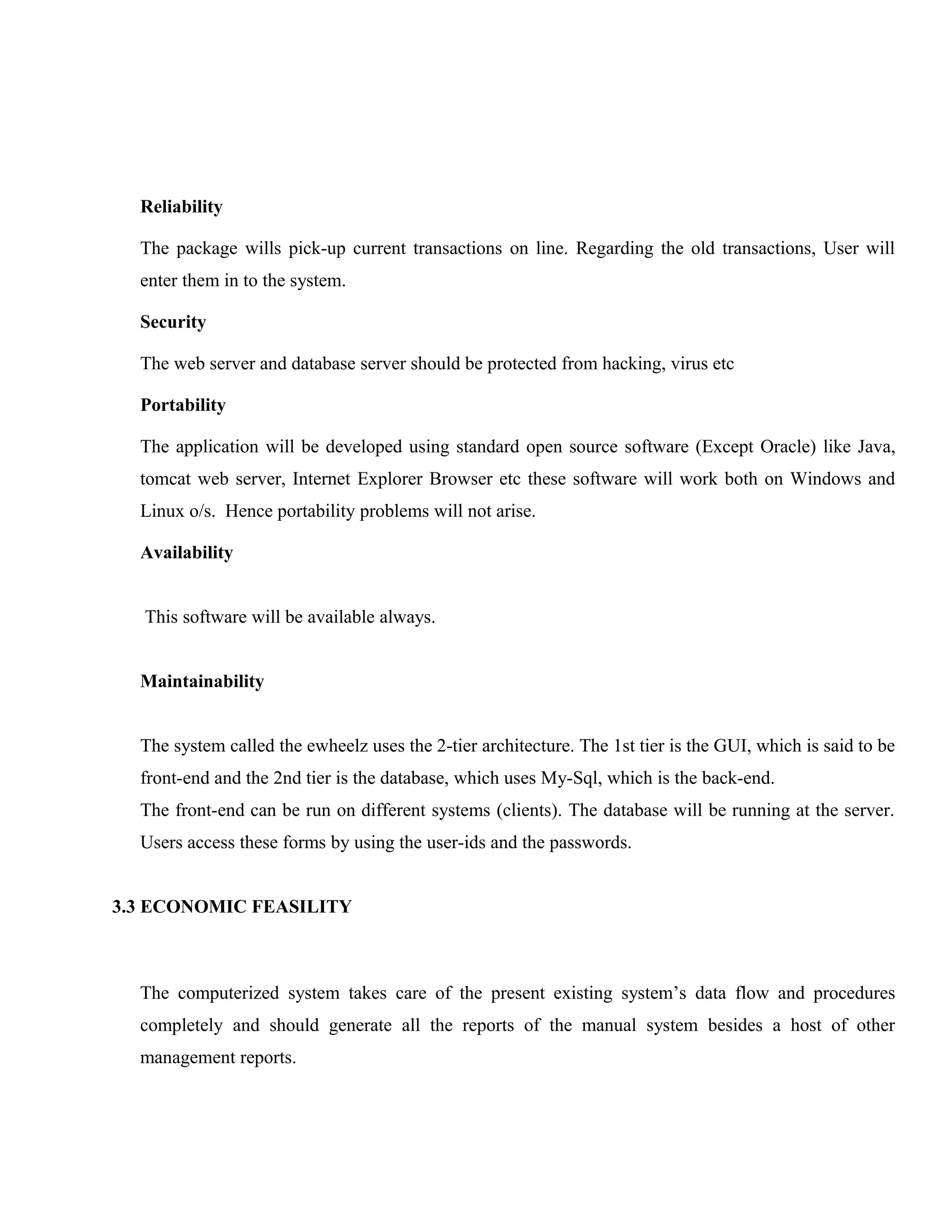 Reliability
The package wills pick-up current transactions on line. Regarding the old transactions, User will
enter them in to the system.
Security
The web server and database server should be protected from hacking, virus etc
Portability
The application will be developed using standard open source software (Except Oracle) like Java,
tomcat web server, Internet Explorer Browser etc these software will work both on Windows and
Linux o/s. Hence portability problems will not arise.
Availability
This software will be available always.
Maintainability
The system called the ewheelz uses the 2-tier architecture. The 1st tier is the GUI, which is said to be
front-end and the 2nd tier is the database, which uses My-Sql, which is the back-end.
The front-end can be run on different systems (clients). The database will be running at the server.
Users access these forms by using the user-ids and the passwords.
3.3 ECONOMIC FEASILITY

The computerized system takes care of the present existing system’s data flow and procedures
completely and should generate all the reports of the manual system besides a host of other
management reports.

 