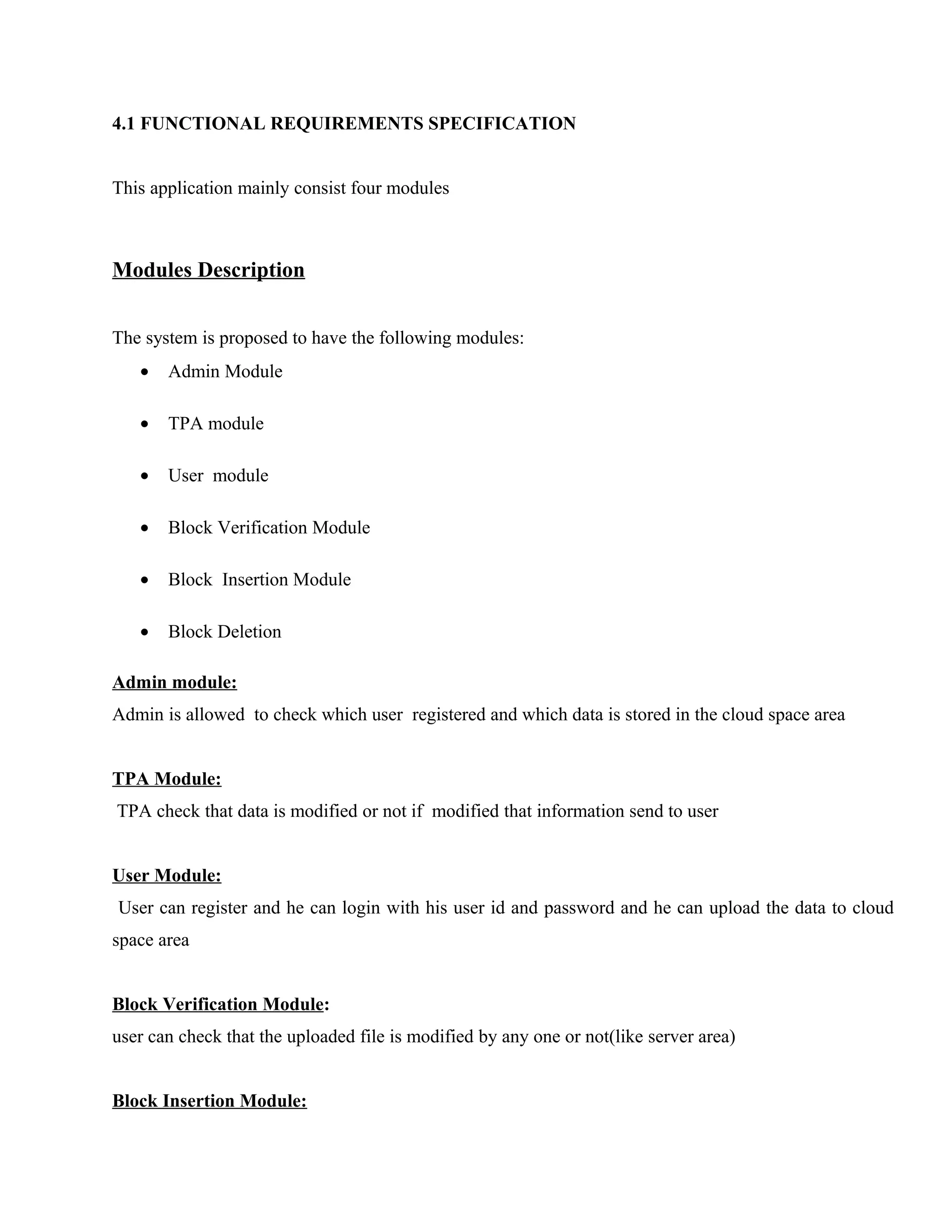 4.1 FUNCTIONAL REQUIREMENTS SPECIFICATION
This application mainly consist four modules

Modules Description
The system is proposed to have the following modules:
•

Admin Module

•

TPA module

•

User module

•

Block Verification Module

•

Block Insertion Module

•

Block Deletion

Admin module:
Admin is allowed to check which user registered and which data is stored in the cloud space area
TPA Module:
TPA check that data is modified or not if modified that information send to user
User Module:
User can register and he can login with his user id and password and he can upload the data to cloud
space area
Block Verification Module:
user can check that the uploaded file is modified by any one or not(like server area)
Block Insertion Module:

 