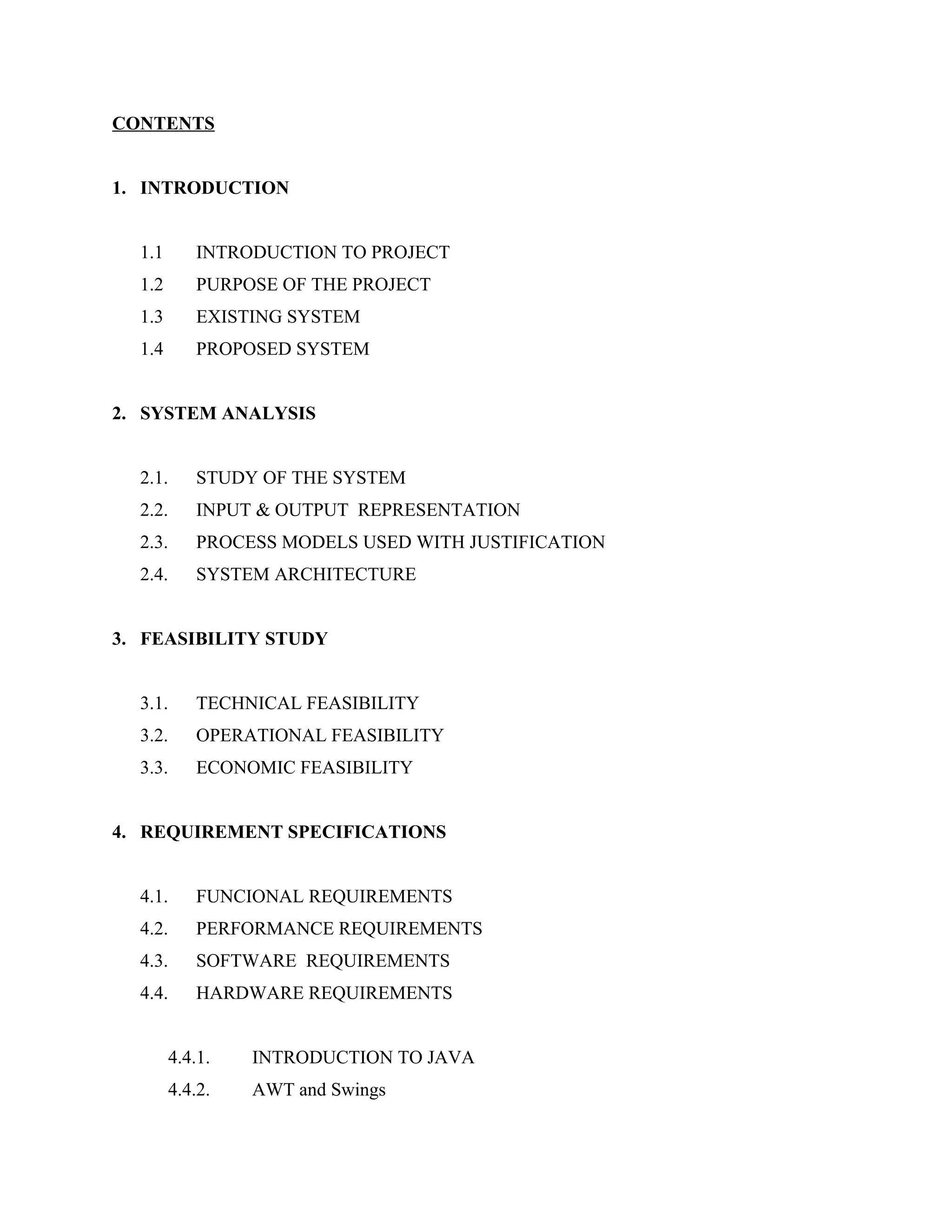 CONTENTS
1. INTRODUCTION
1.1

INTRODUCTION TO PROJECT

1.2

PURPOSE OF THE PROJECT

1.3

EXISTING SYSTEM

1.4

PROPOSED SYSTEM

2. SYSTEM ANALYSIS
2.1.

STUDY OF THE SYSTEM

2.2.

INPUT & OUTPUT REPRESENTATION

2.3.

PROCESS MODELS USED WITH JUSTIFICATION

2.4.

SYSTEM ARCHITECTURE

3. FEASIBILITY STUDY
3.1.

TECHNICAL FEASIBILITY

3.2.

OPERATIONAL FEASIBILITY

3.3.

ECONOMIC FEASIBILITY

4. REQUIREMENT SPECIFICATIONS
4.1.

FUNCIONAL REQUIREMENTS

4.2.

PERFORMANCE REQUIREMENTS

4.3.

SOFTWARE REQUIREMENTS

4.4.

HARDWARE REQUIREMENTS
4.4.1.

INTRODUCTION TO JAVA

4.4.2.

AWT and Swings

 