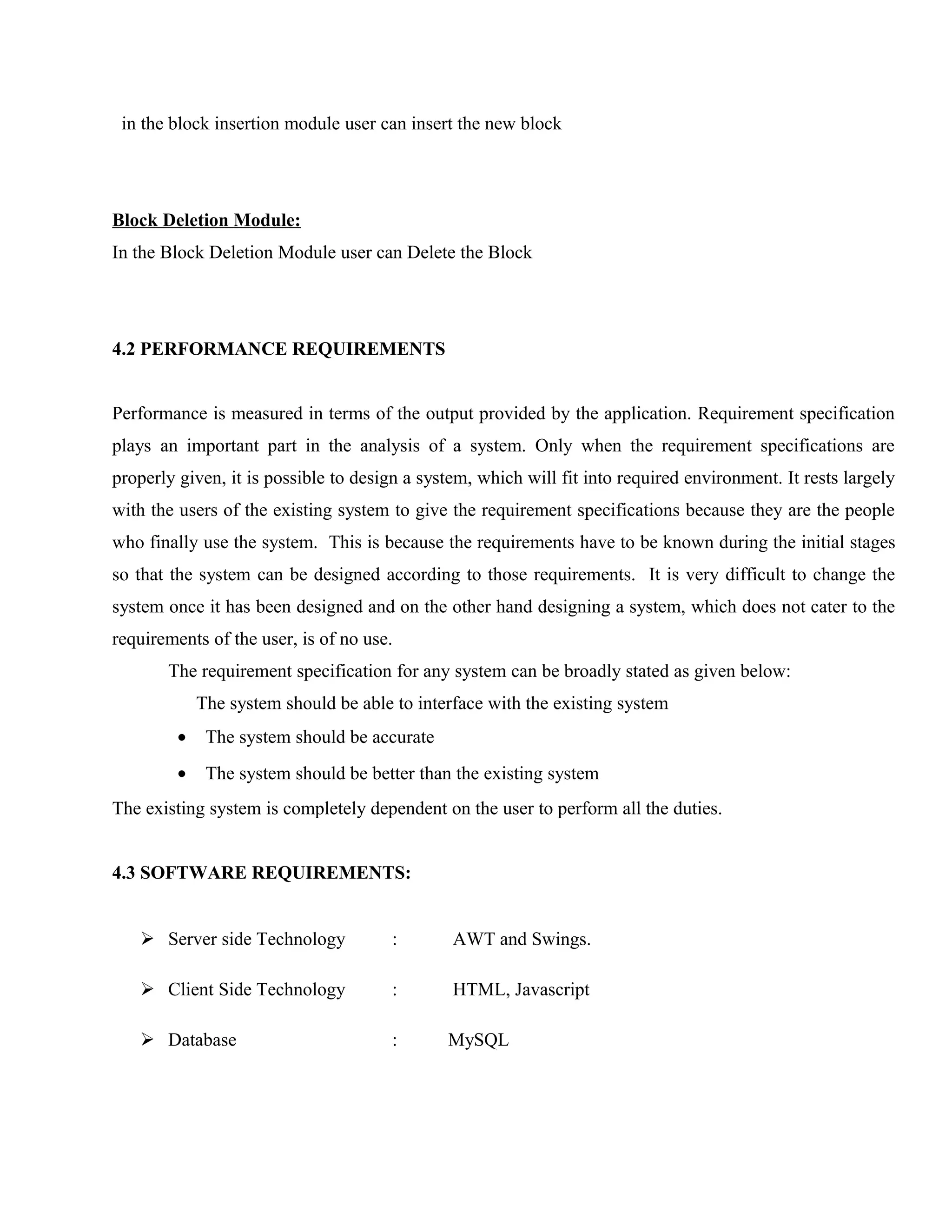 in the block insertion module user can insert the new block

Block Deletion Module:
In the Block Deletion Module user can Delete the Block

4.2 PERFORMANCE REQUIREMENTS
Performance is measured in terms of the output provided by the application. Requirement specification
plays an important part in the analysis of a system. Only when the requirement specifications are
properly given, it is possible to design a system, which will fit into required environment. It rests largely
with the users of the existing system to give the requirement specifications because they are the people
who finally use the system. This is because the requirements have to be known during the initial stages
so that the system can be designed according to those requirements. It is very difficult to change the
system once it has been designed and on the other hand designing a system, which does not cater to the
requirements of the user, is of no use.
The requirement specification for any system can be broadly stated as given below:
The system should be able to interface with the existing system
•

The system should be accurate

•

The system should be better than the existing system

The existing system is completely dependent on the user to perform all the duties.
4.3 SOFTWARE REQUIREMENTS:
 Server side Technology

:

AWT and Swings.

 Client Side Technology

:

HTML, Javascript

 Database

:

MySQL

 