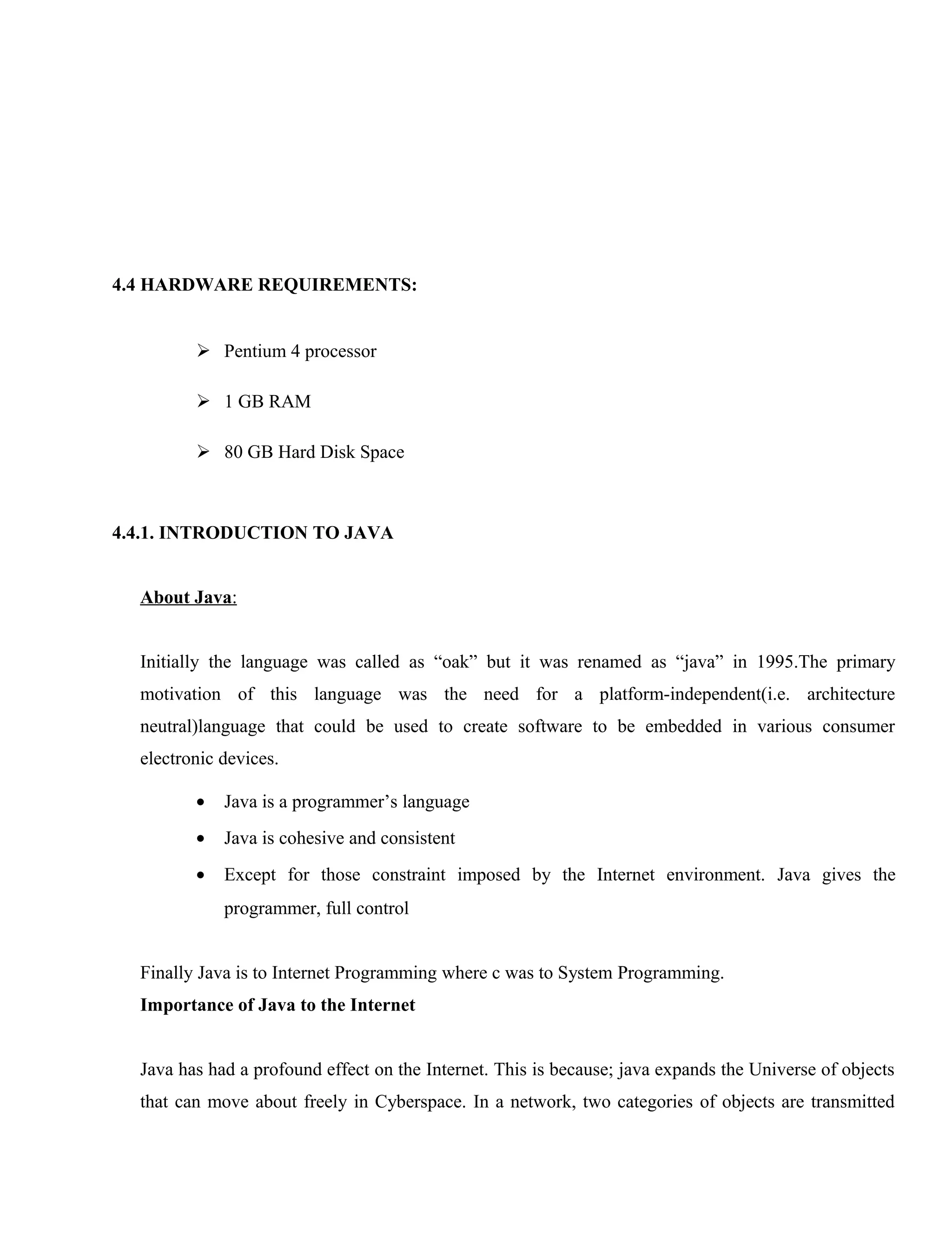 4.4 HARDWARE REQUIREMENTS:
 Pentium 4 processor
 1 GB RAM
 80 GB Hard Disk Space

4.4.1. INTRODUCTION TO JAVA
About Java:
Initially the language was called as “oak” but it was renamed as “java” in 1995.The primary
motivation of this language was the need for a platform-independent(i.e. architecture
neutral)language that could be used to create software to be embedded in various consumer
electronic devices.
•

Java is a programmer’s language

•

Java is cohesive and consistent

•

Except for those constraint imposed by the Internet environment. Java gives the
programmer, full control

Finally Java is to Internet Programming where c was to System Programming.
Importance of Java to the Internet
Java has had a profound effect on the Internet. This is because; java expands the Universe of objects
that can move about freely in Cyberspace. In a network, two categories of objects are transmitted

 
