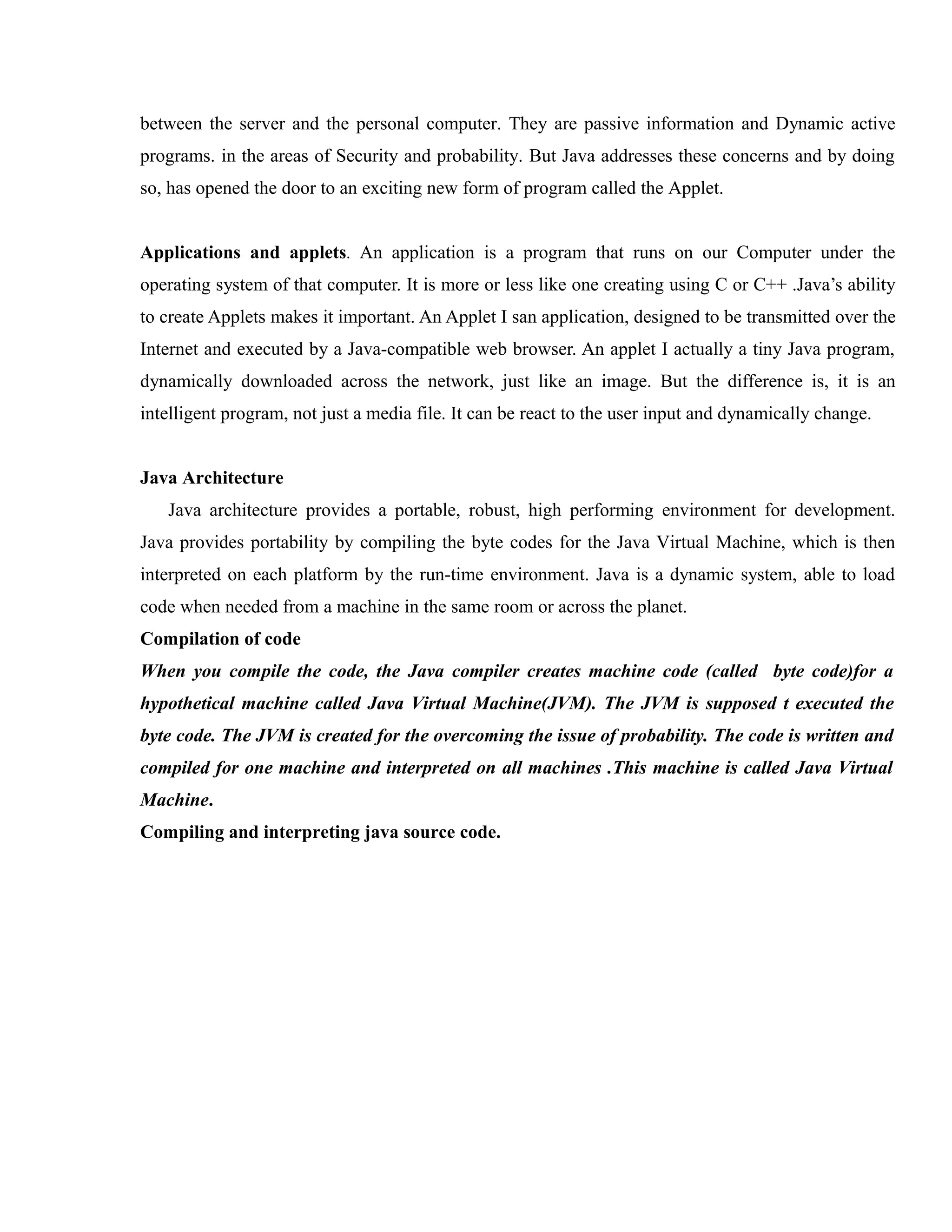 between the server and the personal computer. They are passive information and Dynamic active
programs. in the areas of Security and probability. But Java addresses these concerns and by doing
so, has opened the door to an exciting new form of program called the Applet.
Applications and applets. An application is a program that runs on our Computer under the
operating system of that computer. It is more or less like one creating using C or C++ .Java’s ability
to create Applets makes it important. An Applet I san application, designed to be transmitted over the
Internet and executed by a Java-compatible web browser. An applet I actually a tiny Java program,
dynamically downloaded across the network, just like an image. But the difference is, it is an
intelligent program, not just a media file. It can be react to the user input and dynamically change.
Java Architecture
Java architecture provides a portable, robust, high performing environment for development.
Java provides portability by compiling the byte codes for the Java Virtual Machine, which is then
interpreted on each platform by the run-time environment. Java is a dynamic system, able to load
code when needed from a machine in the same room or across the planet.
Compilation of code
When you compile the code, the Java compiler creates machine code (called byte code)for a
hypothetical machine called Java Virtual Machine(JVM). The JVM is supposed t executed the
byte code. The JVM is created for the overcoming the issue of probability. The code is written and
compiled for one machine and interpreted on all machines .This machine is called Java Virtual
Machine.
Compiling and interpreting java source code.

 