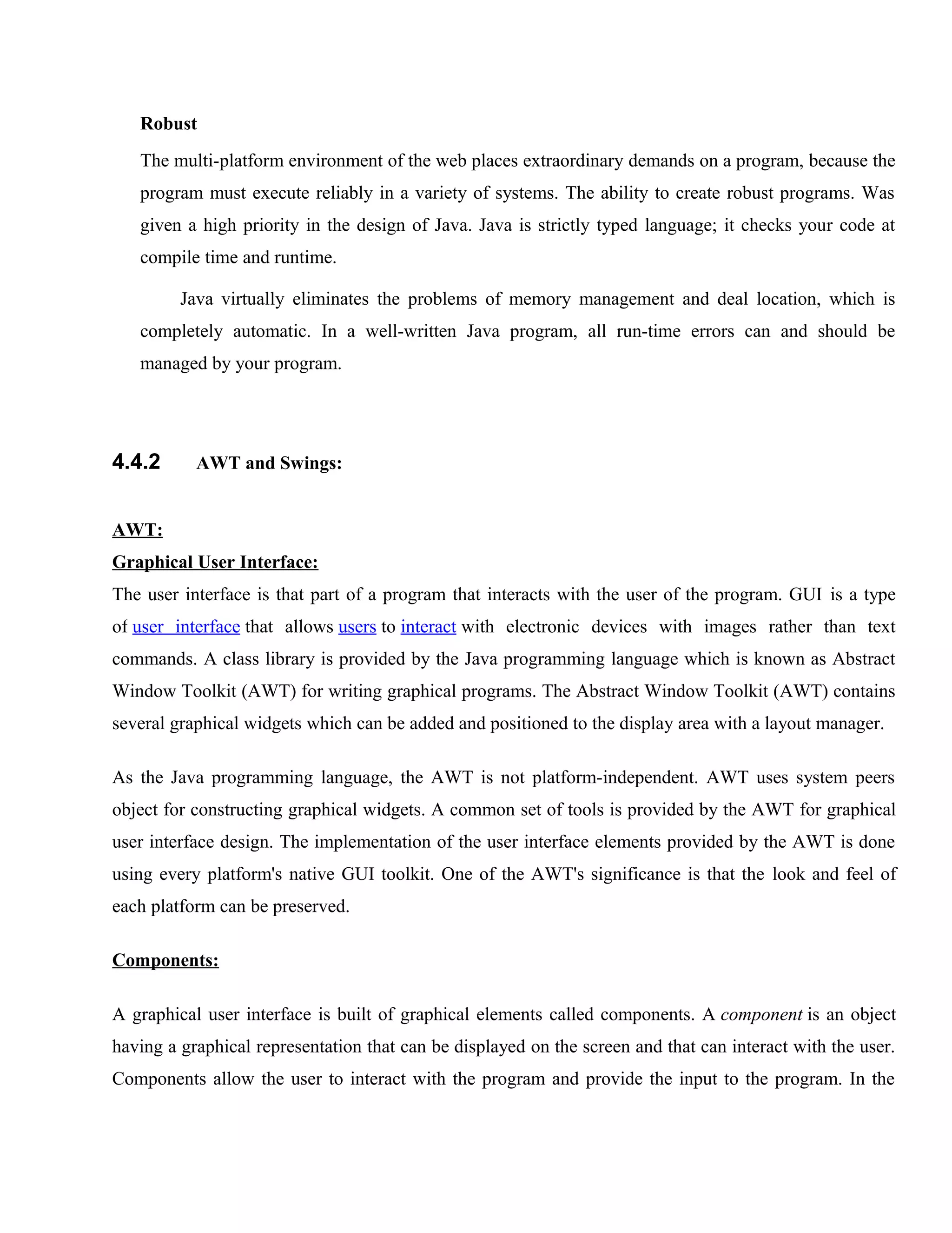 Robust
The multi-platform environment of the web places extraordinary demands on a program, because the
program must execute reliably in a variety of systems. The ability to create robust programs. Was
given a high priority in the design of Java. Java is strictly typed language; it checks your code at
compile time and runtime.
Java virtually eliminates the problems of memory management and deal location, which is
completely automatic. In a well-written Java program, all run-time errors can and should be
managed by your program.

4.4.2

AWT and Swings:

AWT:
Graphical User Interface:
The user interface is that part of a program that interacts with the user of the program. GUI is a type
of user interface that allows users to interact with electronic devices with images rather than text
commands. A class library is provided by the Java programming language which is known as Abstract
Window Toolkit (AWT) for writing graphical programs. The Abstract Window Toolkit (AWT) contains
several graphical widgets which can be added and positioned to the display area with a layout manager.
As the Java programming language, the AWT is not platform-independent. AWT uses system peers
object for constructing graphical widgets. A common set of tools is provided by the AWT for graphical
user interface design. The implementation of the user interface elements provided by the AWT is done
using every platform's native GUI toolkit. One of the AWT's significance is that the look and feel of
each platform can be preserved.
Components:
A graphical user interface is built of graphical elements called components. A component is an object
having a graphical representation that can be displayed on the screen and that can interact with the user.
Components allow the user to interact with the program and provide the input to the program. In the

 