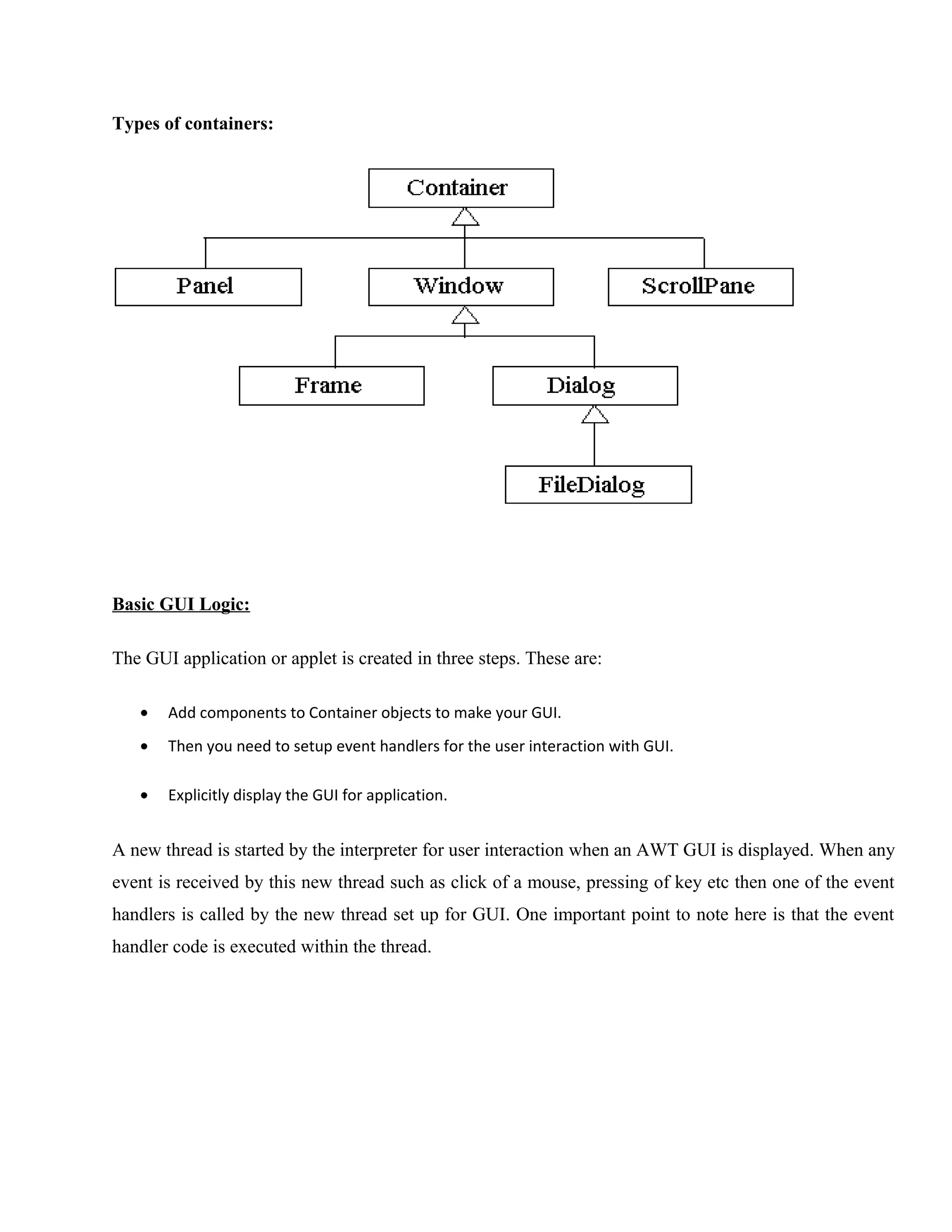 Types of containers:

Basic GUI Logic:
The GUI application or applet is created in three steps. These are:
•

Add components to Container objects to make your GUI.

•

Then you need to setup event handlers for the user interaction with GUI.

•

Explicitly display the GUI for application.

A new thread is started by the interpreter for user interaction when an AWT GUI is displayed. When any
event is received by this new thread such as click of a mouse, pressing of key etc then one of the event
handlers is called by the new thread set up for GUI. One important point to note here is that the event
handler code is executed within the thread.

 