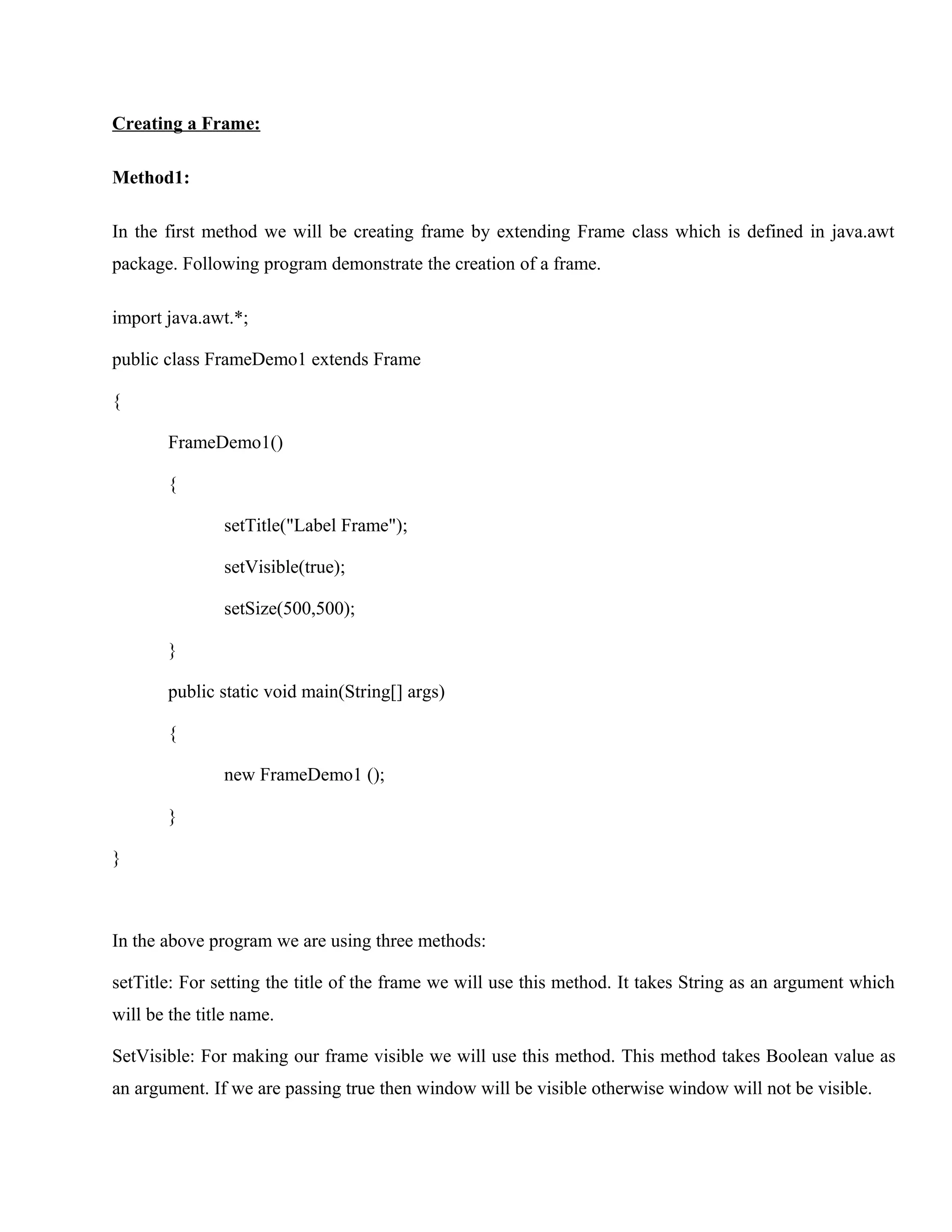 Creating a Frame:
Method1:
In the first method we will be creating frame by extending Frame class which is defined in java.awt
package. Following program demonstrate the creation of a frame.
import java.awt.*;
public class FrameDemo1 extends Frame
{
FrameDemo1()
{
setTitle("Label Frame");
setVisible(true);
setSize(500,500);
}
public static void main(String[] args)
{
new FrameDemo1 ();
}
}

In the above program we are using three methods:
setTitle: For setting the title of the frame we will use this method. It takes String as an argument which
will be the title name.
SetVisible: For making our frame visible we will use this method. This method takes Boolean value as
an argument. If we are passing true then window will be visible otherwise window will not be visible.

 