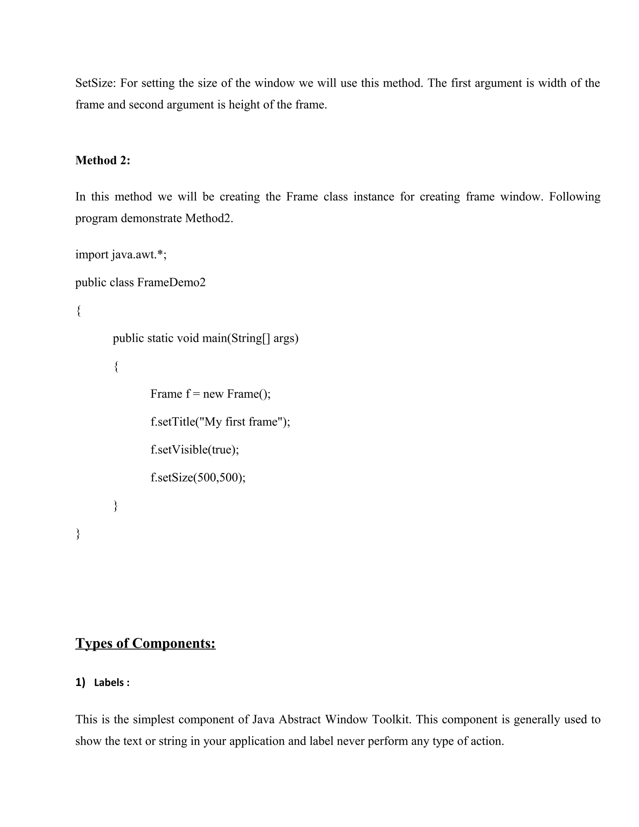 SetSize: For setting the size of the window we will use this method. The first argument is width of the
frame and second argument is height of the frame.

Method 2:
In this method we will be creating the Frame class instance for creating frame window. Following
program demonstrate Method2.
import java.awt.*;
public class FrameDemo2
{
public static void main(String[] args)
{
Frame f = new Frame();
f.setTitle("My first frame");
f.setVisible(true);
f.setSize(500,500);
}
}

Types of Components:
1) Labels :
This is the simplest component of Java Abstract Window Toolkit. This component is generally used to
show the text or string in your application and label never perform any type of action.

 
