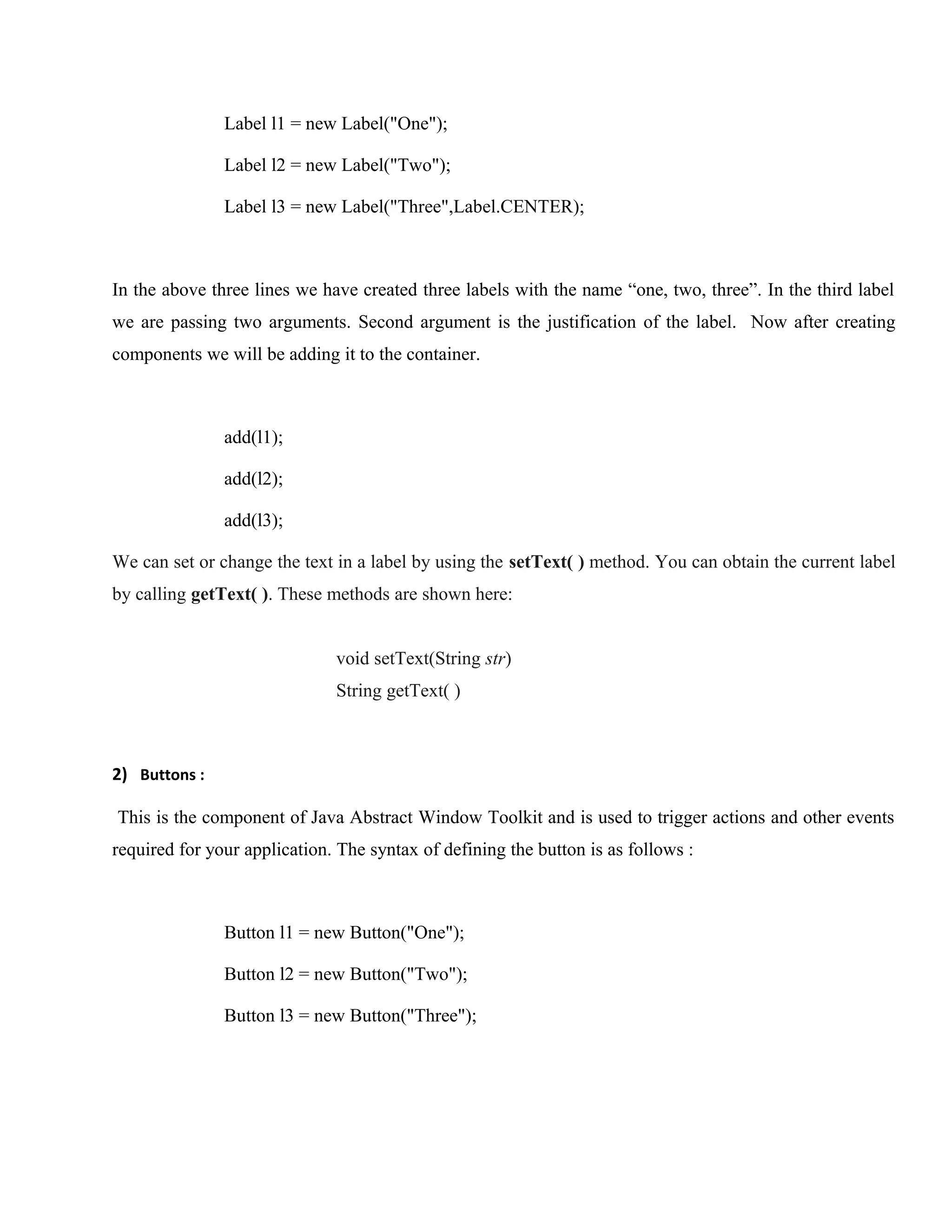 Label l1 = new Label("One");
Label l2 = new Label("Two");
Label l3 = new Label("Three",Label.CENTER);

In the above three lines we have created three labels with the name “one, two, three”. In the third label
we are passing two arguments. Second argument is the justification of the label. Now after creating
components we will be adding it to the container.

add(l1);
add(l2);
add(l3);
We can set or change the text in a label by using the setText( ) method. You can obtain the current label
by calling getText( ). These methods are shown here:
void setText(String str)
String getText( )

2) Buttons :
This is the component of Java Abstract Window Toolkit and is used to trigger actions and other events
required for your application. The syntax of defining the button is as follows :

Button l1 = new Button("One");
Button l2 = new Button("Two");
Button l3 = new Button("Three");

 