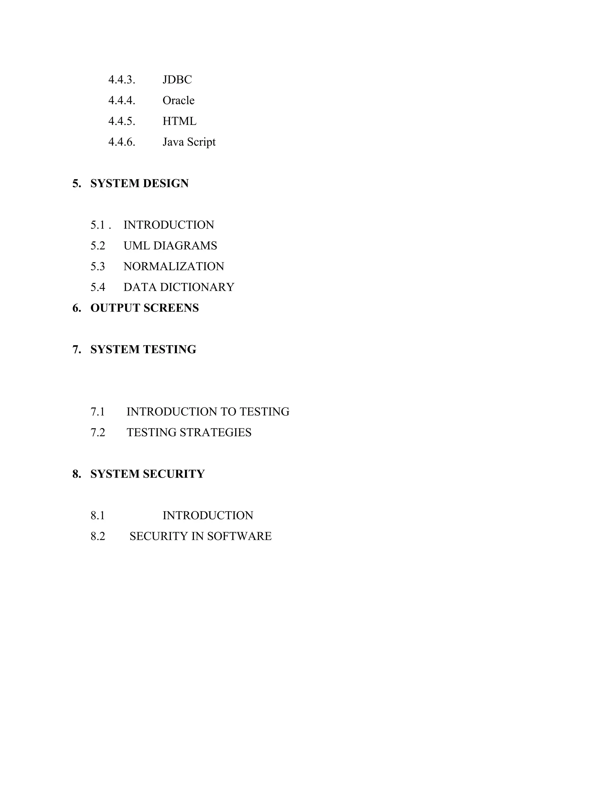 4.4.3.

JDBC

4.4.4.

Oracle

4.4.5.

HTML

4.4.6.

Java Script

5. SYSTEM DESIGN
5.1 .

INTRODUCTION

5.2

UML DIAGRAMS

5.3

NORMALIZATION

5.4

DATA DICTIONARY

6. OUTPUT SCREENS
7. SYSTEM TESTING

7.1

INTRODUCTION TO TESTING

7.2

TESTING STRATEGIES

8. SYSTEM SECURITY
8.1
8.2

INTRODUCTION
SECURITY IN SOFTWARE

 