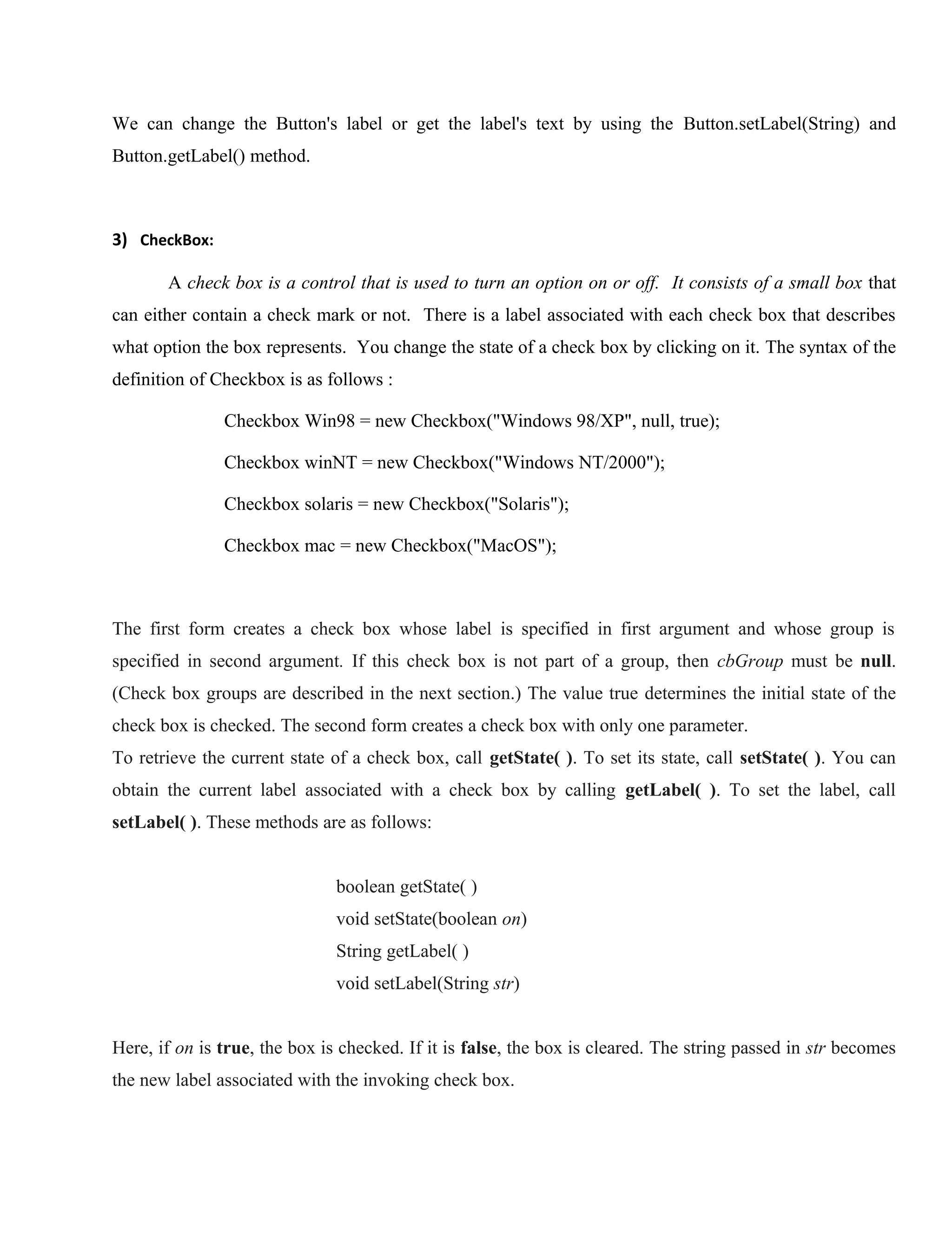 We can change the Button's label or get the label's text by using the Button.setLabel(String) and
Button.getLabel() method.

3) CheckBox:
A check box is a control that is used to turn an option on or off. It consists of a small box that
can either contain a check mark or not. There is a label associated with each check box that describes
what option the box represents. You change the state of a check box by clicking on it. The syntax of the
definition of Checkbox is as follows :
Checkbox Win98 = new Checkbox("Windows 98/XP", null, true);
Checkbox winNT = new Checkbox("Windows NT/2000");
Checkbox solaris = new Checkbox("Solaris");
Checkbox mac = new Checkbox("MacOS");

The first form creates a check box whose label is specified in first argument and whose group is
specified in second argument. If this check box is not part of a group, then cbGroup must be null.
(Check box groups are described in the next section.) The value true determines the initial state of the
check box is checked. The second form creates a check box with only one parameter.
To retrieve the current state of a check box, call getState( ). To set its state, call setState( ). You can
obtain the current label associated with a check box by calling getLabel( ). To set the label, call
setLabel( ). These methods are as follows:
boolean getState( )
void setState(boolean on)
String getLabel( )
void setLabel(String str)
Here, if on is true, the box is checked. If it is false, the box is cleared. The string passed in str becomes
the new label associated with the invoking check box.

 