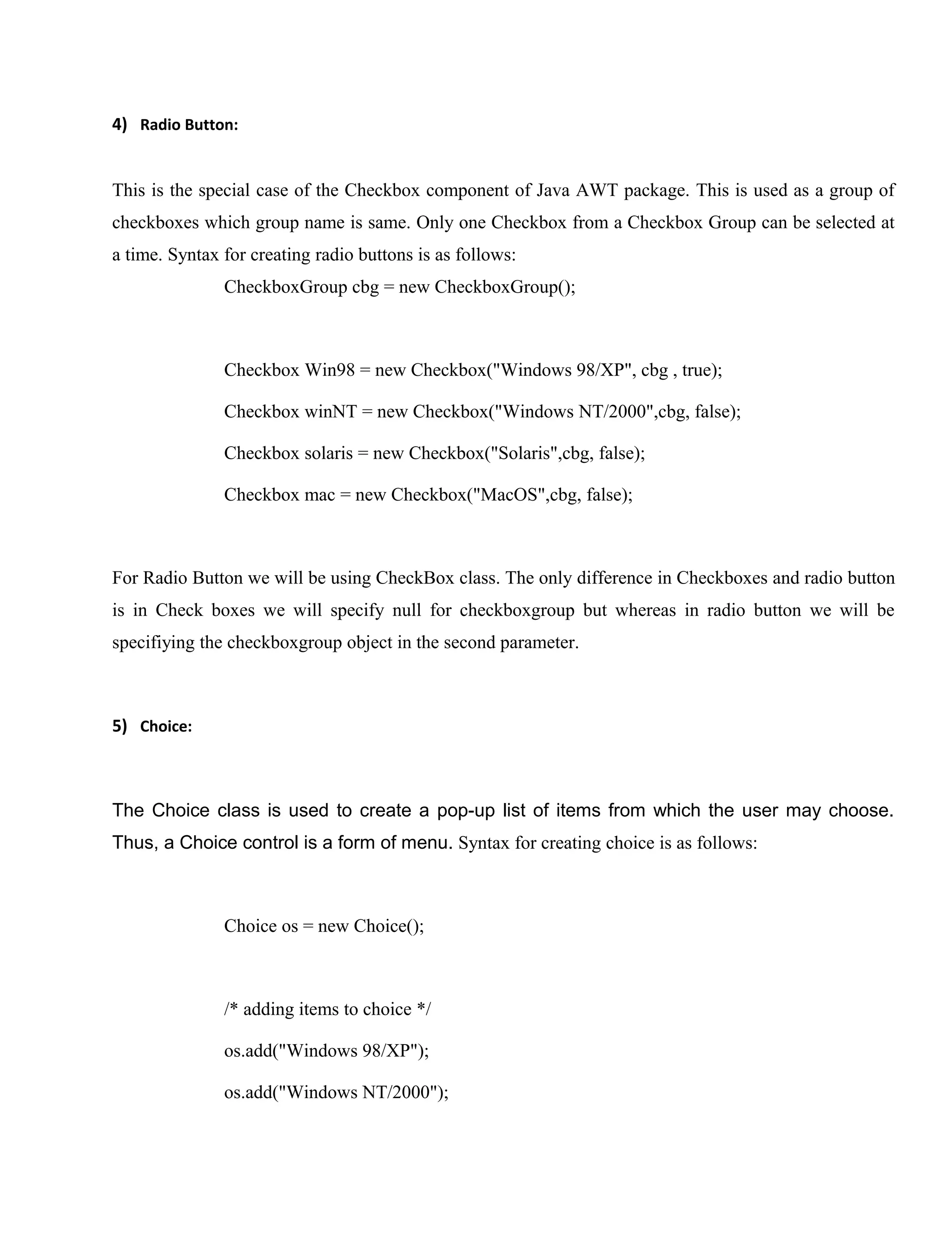 4) Radio Button:
This is the special case of the Checkbox component of Java AWT package. This is used as a group of
checkboxes which group name is same. Only one Checkbox from a Checkbox Group can be selected at
a time. Syntax for creating radio buttons is as follows:
CheckboxGroup cbg = new CheckboxGroup();

Checkbox Win98 = new Checkbox("Windows 98/XP", cbg , true);
Checkbox winNT = new Checkbox("Windows NT/2000",cbg, false);
Checkbox solaris = new Checkbox("Solaris",cbg, false);
Checkbox mac = new Checkbox("MacOS",cbg, false);

For Radio Button we will be using CheckBox class. The only difference in Checkboxes and radio button
is in Check boxes we will specify null for checkboxgroup but whereas in radio button we will be
specifiying the checkboxgroup object in the second parameter.

5) Choice:

The Choice class is used to create a pop-up list of items from which the user may choose.
Thus, a Choice control is a form of menu. Syntax for creating choice is as follows:

Choice os = new Choice();

/* adding items to choice */
os.add("Windows 98/XP");
os.add("Windows NT/2000");

 