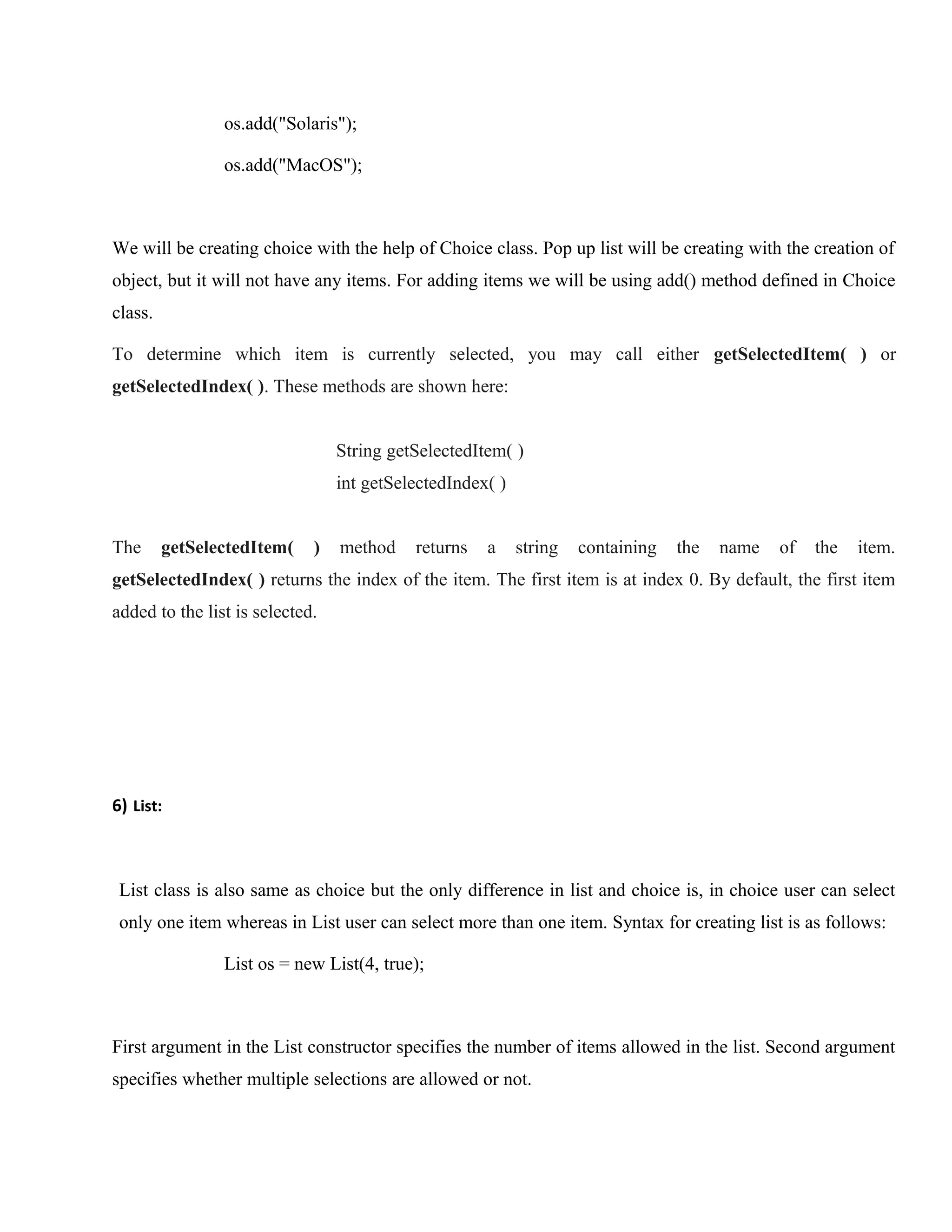 os.add("Solaris");
os.add("MacOS");

We will be creating choice with the help of Choice class. Pop up list will be creating with the creation of
object, but it will not have any items. For adding items we will be using add() method defined in Choice
class.
To determine which item is currently selected, you may call either getSelectedItem( ) or
getSelectedIndex( ). These methods are shown here:
String getSelectedItem( )
int getSelectedIndex( )
The

getSelectedItem(

)

method

returns

a

string

containing

the

name

of

the

item.

getSelectedIndex( ) returns the index of the item. The first item is at index 0. By default, the first item
added to the list is selected.

6) List:

List class is also same as choice but the only difference in list and choice is, in choice user can select
only one item whereas in List user can select more than one item. Syntax for creating list is as follows:
List os = new List(4, true);

First argument in the List constructor specifies the number of items allowed in the list. Second argument
specifies whether multiple selections are allowed or not.

 