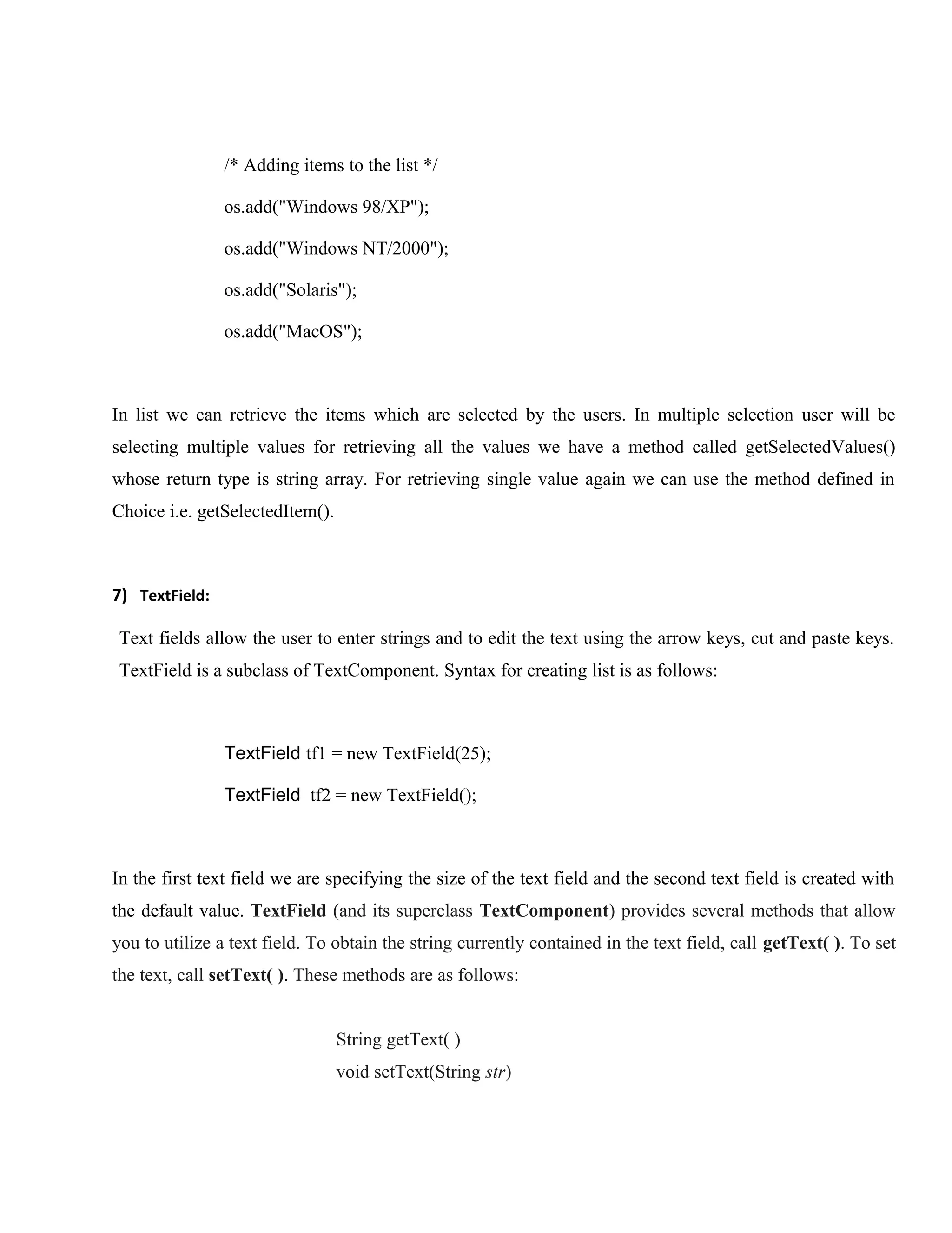 /* Adding items to the list */
os.add("Windows 98/XP");
os.add("Windows NT/2000");
os.add("Solaris");
os.add("MacOS");

In list we can retrieve the items which are selected by the users. In multiple selection user will be
selecting multiple values for retrieving all the values we have a method called getSelectedValues()
whose return type is string array. For retrieving single value again we can use the method defined in
Choice i.e. getSelectedItem().

7) TextField:
Text fields allow the user to enter strings and to edit the text using the arrow keys, cut and paste keys.
TextField is a subclass of TextComponent. Syntax for creating list is as follows:

TextField tf1 = new TextField(25);
TextField tf2 = new TextField();

In the first text field we are specifying the size of the text field and the second text field is created with
the default value. TextField (and its superclass TextComponent) provides several methods that allow
you to utilize a text field. To obtain the string currently contained in the text field, call getText( ). To set
the text, call setText( ). These methods are as follows:
String getText( )
void setText(String str)

 