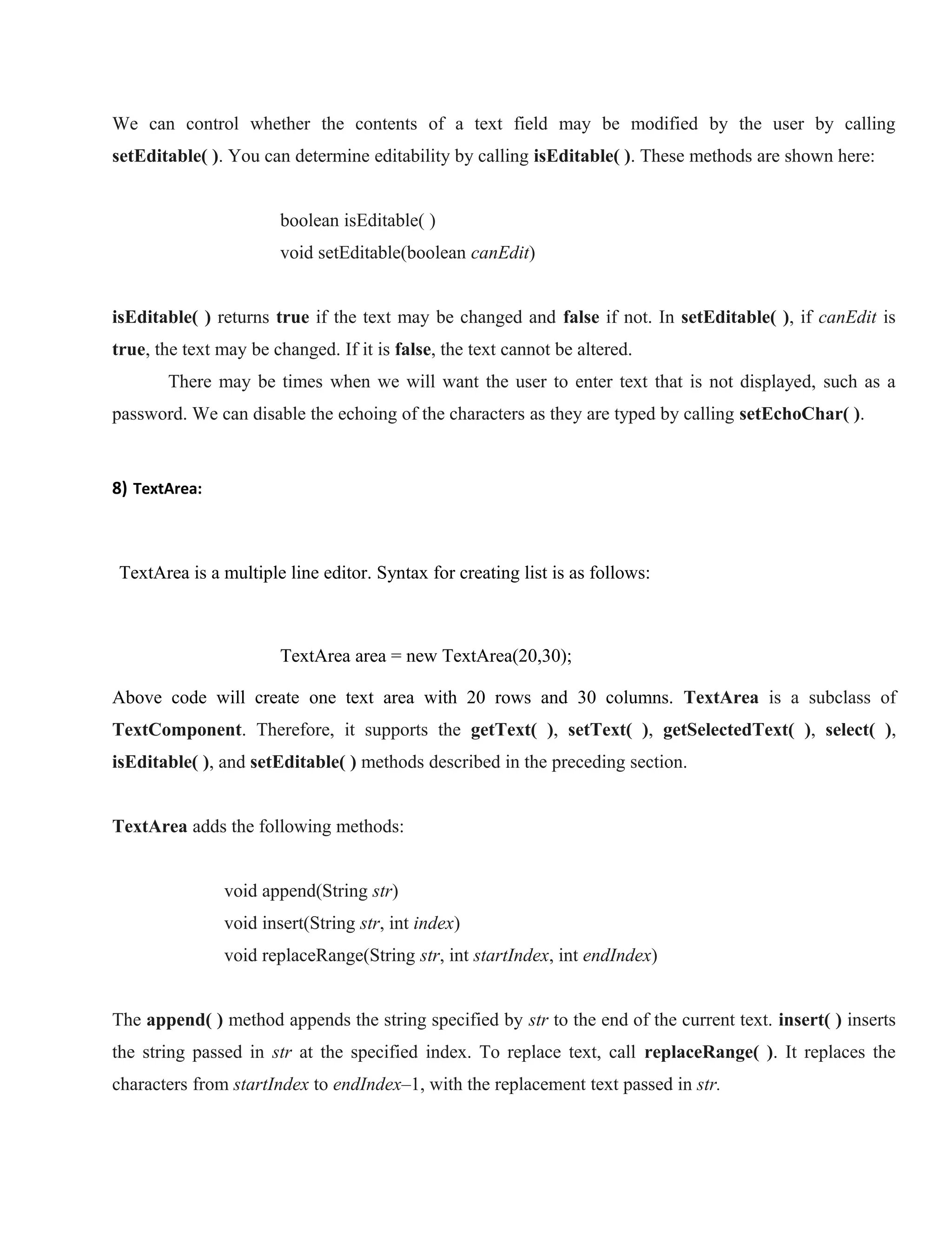 We can control whether the contents of a text field may be modified by the user by calling
setEditable( ). You can determine editability by calling isEditable( ). These methods are shown here:
boolean isEditable( )
void setEditable(boolean canEdit)
isEditable( ) returns true if the text may be changed and false if not. In setEditable( ), if canEdit is
true, the text may be changed. If it is false, the text cannot be altered.
There may be times when we will want the user to enter text that is not displayed, such as a
password. We can disable the echoing of the characters as they are typed by calling setEchoChar( ).

8) TextArea:

TextArea is a multiple line editor. Syntax for creating list is as follows:

TextArea area = new TextArea(20,30);
Above code will create one text area with 20 rows and 30 columns. TextArea is a subclass of
TextComponent. Therefore, it supports the getText( ), setText( ), getSelectedText( ), select( ),
isEditable( ), and setEditable( ) methods described in the preceding section.
THE JAVA LIBRARY
TextArea adds the following methods:
void append(String str)
void insert(String str, int index)
void replaceRange(String str, int startIndex, int endIndex)
The append( ) method appends the string specified by str to the end of the current text. insert( ) inserts
the string passed in str at the specified index. To replace text, call replaceRange( ). It replaces the
characters from startIndex to endIndex–1, with the replacement text passed in str.

 