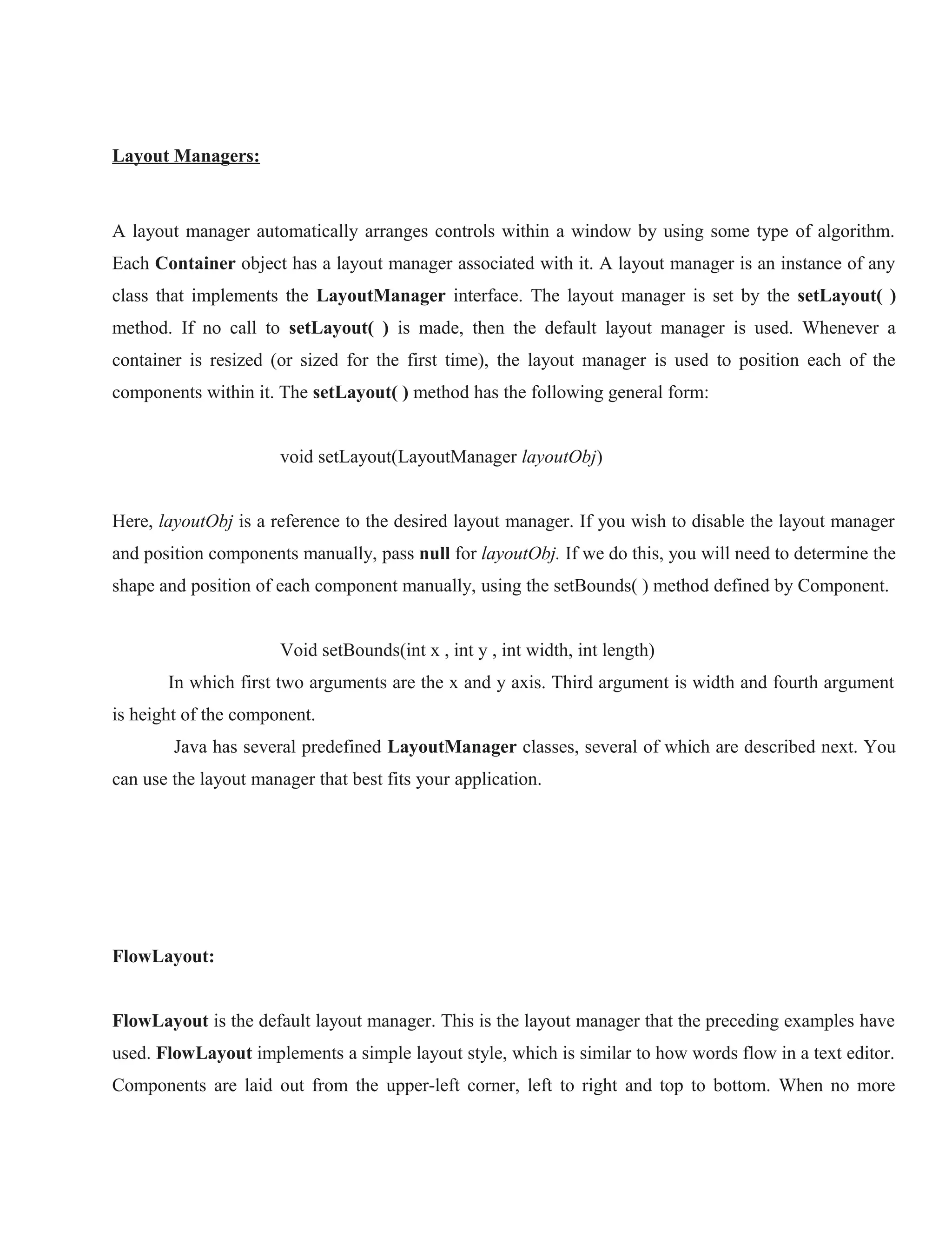 Layout Managers:

A layout manager automatically arranges controls within a window by using some type of algorithm.
Each Container object has a layout manager associated with it. A layout manager is an instance of any
class that implements the LayoutManager interface. The layout manager is set by the setLayout( )
method. If no call to setLayout( ) is made, then the default layout manager is used. Whenever a
container is resized (or sized for the first time), the layout manager is used to position each of the
components within it. The setLayout( ) method has the following general form:
void setLayout(LayoutManager layoutObj)
Here, layoutObj is a reference to the desired layout manager. If you wish to disable the layout manager
and position components manually, pass null for layoutObj. If we do this, you will need to determine the
shape and position of each component manually, using the setBounds( ) method defined by Component.
Void setBounds(int x , int y , int width, int length)
In which first two arguments are the x and y axis. Third argument is width and fourth argument
is height of the component.
Java has several predefined LayoutManager classes, several of which are described next. You
can use the layout manager that best fits your application.

FlowLayout:
FlowLayout is the default layout manager. This is the layout manager that the preceding examples have
used. FlowLayout implements a simple layout style, which is similar to how words flow in a text editor.
Components are laid out from the upper-left corner, left to right and top to bottom. When no more

 