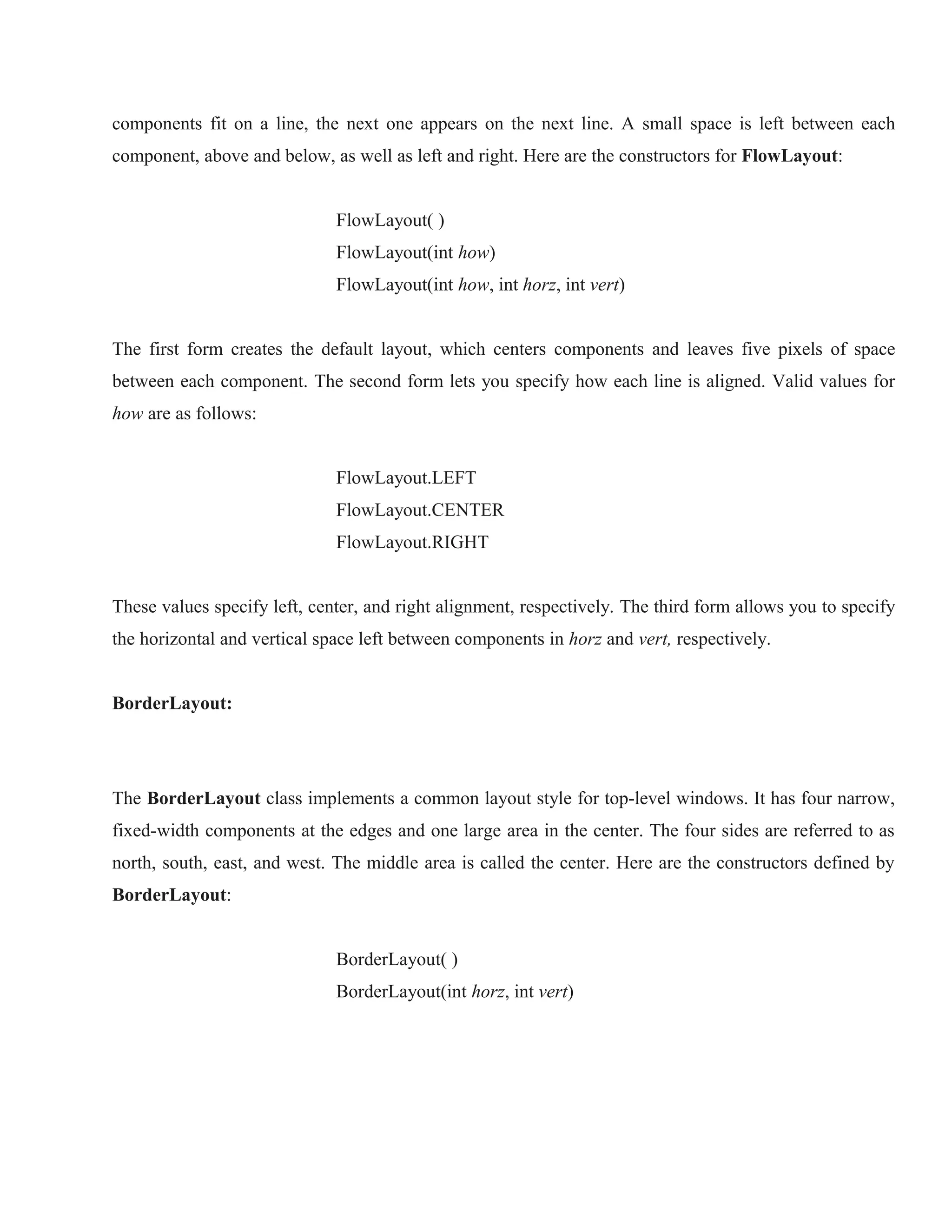 components fit on a line, the next one appears on the next line. A small space is left between each
component, above and below, as well as left and right. Here are the constructors for FlowLayout:
FlowLayout( )
FlowLayout(int how)
FlowLayout(int how, int horz, int vert)
The first form creates the default layout, which centers components and leaves five pixels of space
between each component. The second form lets you specify how each line is aligned. Valid values for
how are as follows:
FlowLayout.LEFT
FlowLayout.CENTER
FlowLayout.RIGHT
These values specify left, center, and right alignment, respectively. The third form allows you to specify
the horizontal and vertical space left between components in horz and vert, respectively.
BorderLayout:
THE JAVA LIBRARY

The BorderLayout class implements a common layout style for top-level windows. It has four narrow,
fixed-width components at the edges and one large area in the center. The four sides are referred to as
north, south, east, and west. The middle area is called the center. Here are the constructors defined by
BorderLayout:
BorderLayout( )
BorderLayout(int horz, int vert)

 