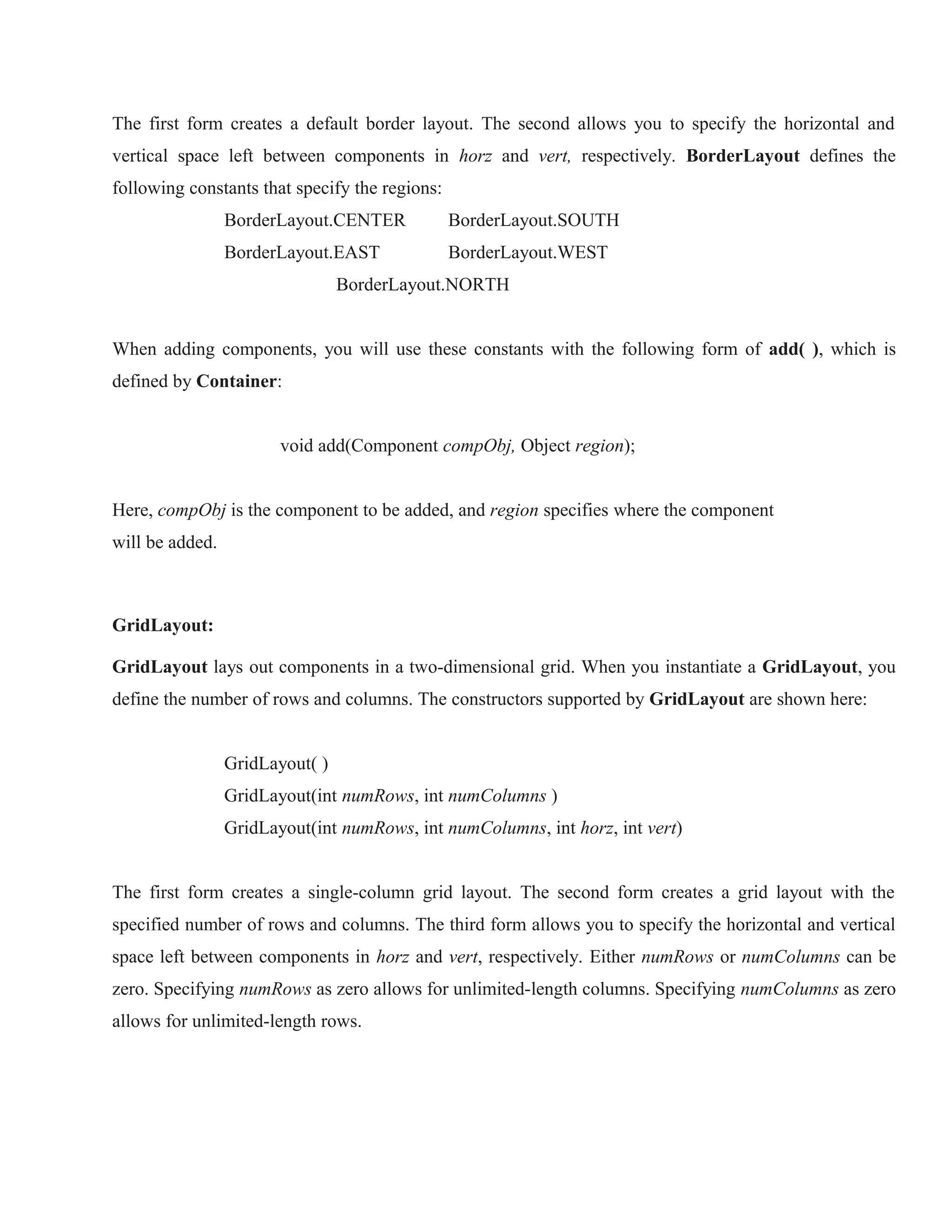 The first form creates a default border layout. The second allows you to specify the horizontal and
vertical space left between components in horz and vert, respectively. BorderLayout defines the
following constants that specify the regions:
BorderLayout.CENTER

BorderLayout.SOUTH

BorderLayout.EAST

BorderLayout.WEST

BorderLayout.NORTH
When adding components, you will use these constants with the following form of add( ), which is
defined by Container:
void add(Component compObj, Object region);
Here, compObj is the component to be added, and region specifies where the component
will be added.

GridLayout:
GridLayout lays out components in a two-dimensional grid. When you instantiate a GridLayout, you
define the number of rows and columns. The constructors supported by GridLayout are shown here:
GridLayout( )
GridLayout(int numRows, int numColumns )
GridLayout(int numRows, int numColumns, int horz, int vert)
The first form creates a single-column grid layout. The second form creates a grid layout with the
specified number of rows and columns. The third form allows you to specify the horizontal and vertical
space left between components in horz and vert, respectively. Either numRows or numColumns can be
zero. Specifying numRows as zero allows for unlimited-length columns. Specifying numColumns as zero
allows for unlimited-length rows.

 