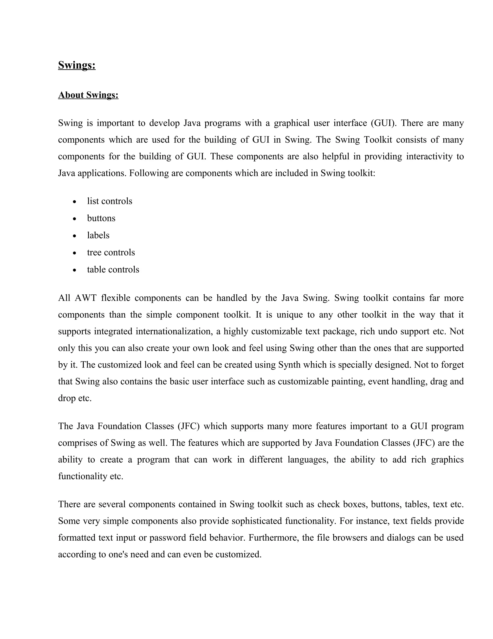 Swings:
About Swings:
Swing is important to develop Java programs with a graphical user interface (GUI). There are many
components which are used for the building of GUI in Swing. The Swing Toolkit consists of many
components for the building of GUI. These components are also helpful in providing interactivity to
Java applications. Following are components which are included in Swing toolkit:
•

list controls

•

buttons

•

labels

•

tree controls

•

table controls

All AWT flexible components can be handled by the Java Swing. Swing toolkit contains far more
components than the simple component toolkit. It is unique to any other toolkit in the way that it
supports integrated internationalization, a highly customizable text package, rich undo support etc. Not
only this you can also create your own look and feel using Swing other than the ones that are supported
by it. The customized look and feel can be created using Synth which is specially designed. Not to forget
that Swing also contains the basic user interface such as customizable painting, event handling, drag and
drop etc.
The Java Foundation Classes (JFC) which supports many more features important to a GUI program
comprises of Swing as well. The features which are supported by Java Foundation Classes (JFC) are the
ability to create a program that can work in different languages, the ability to add rich graphics
functionality etc.
There are several components contained in Swing toolkit such as check boxes, buttons, tables, text etc.
Some very simple components also provide sophisticated functionality. For instance, text fields provide
formatted text input or password field behavior. Furthermore, the file browsers and dialogs can be used
according to one's need and can even be customized.

 
