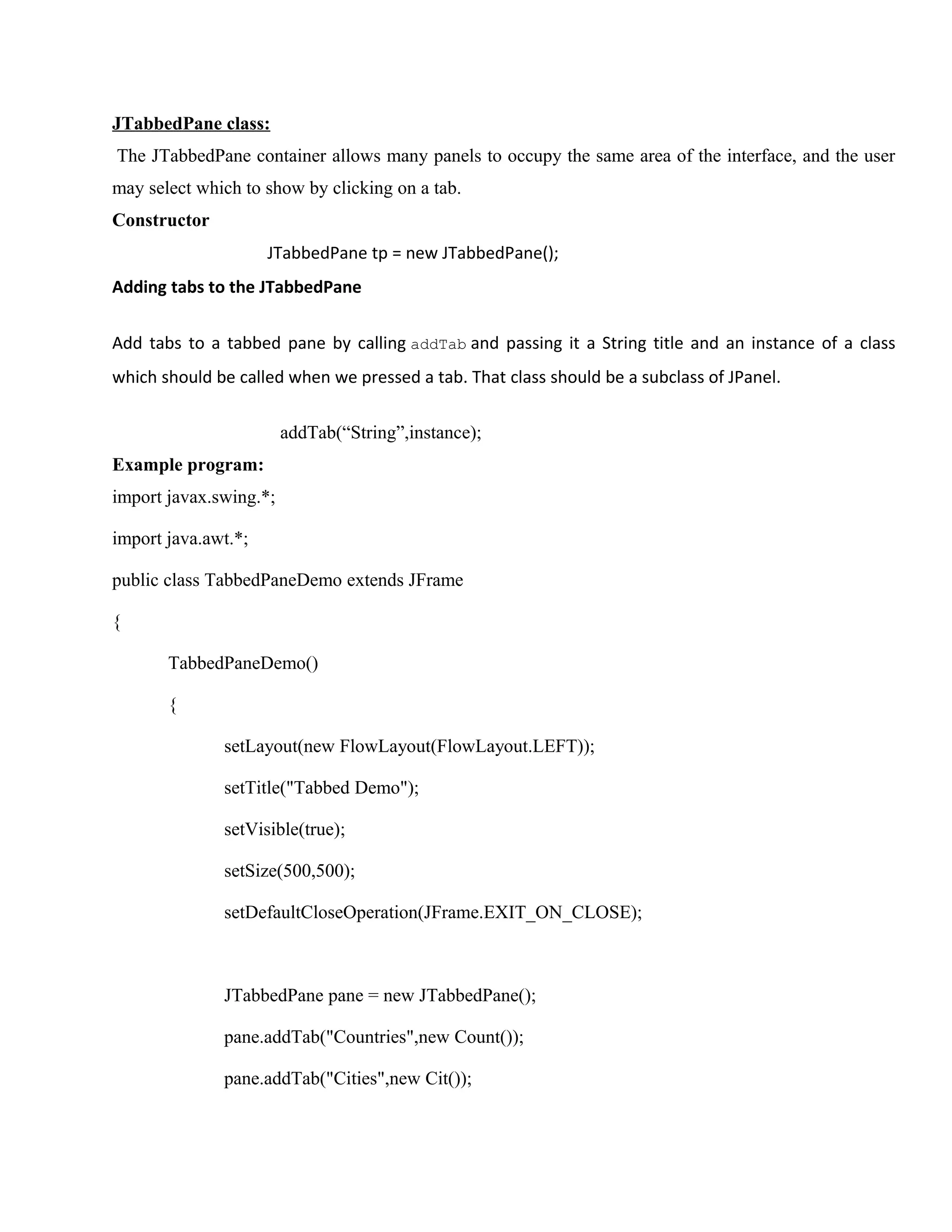 JTabbedPane class:
The JTabbedPane container allows many panels to occupy the same area of the interface, and the user
may select which to show by clicking on a tab.
Constructor
JTabbedPane tp = new JTabbedPane();
Adding tabs to the JTabbedPane
Add tabs to a tabbed pane by calling addTab and passing it a String title and an instance of a class
which should be called when we pressed a tab. That class should be a subclass of JPanel.
addTab(“String”,instance);
Example program:
import javax.swing.*;
import java.awt.*;
public class TabbedPaneDemo extends JFrame
{
TabbedPaneDemo()
{
setLayout(new FlowLayout(FlowLayout.LEFT));
setTitle("Tabbed Demo");
setVisible(true);
setSize(500,500);
setDefaultCloseOperation(JFrame.EXIT_ON_CLOSE);

JTabbedPane pane = new JTabbedPane();
pane.addTab("Countries",new Count());
pane.addTab("Cities",new Cit());

 