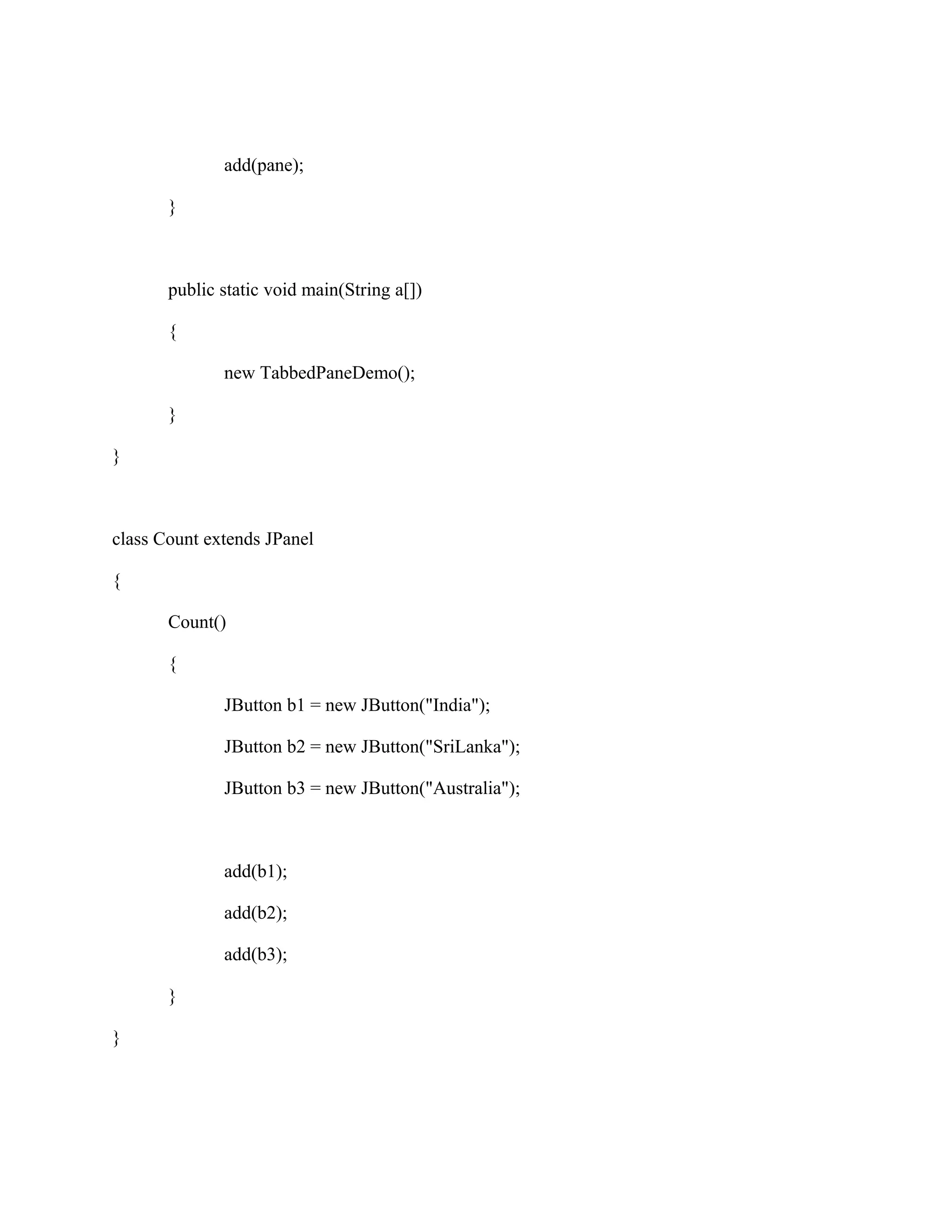 add(pane);
}

public static void main(String a[])
{
new TabbedPaneDemo();
}
}

class Count extends JPanel
{
Count()
{
JButton b1 = new JButton("India");
JButton b2 = new JButton("SriLanka");
JButton b3 = new JButton("Australia");

add(b1);
add(b2);
add(b3);
}
}

 