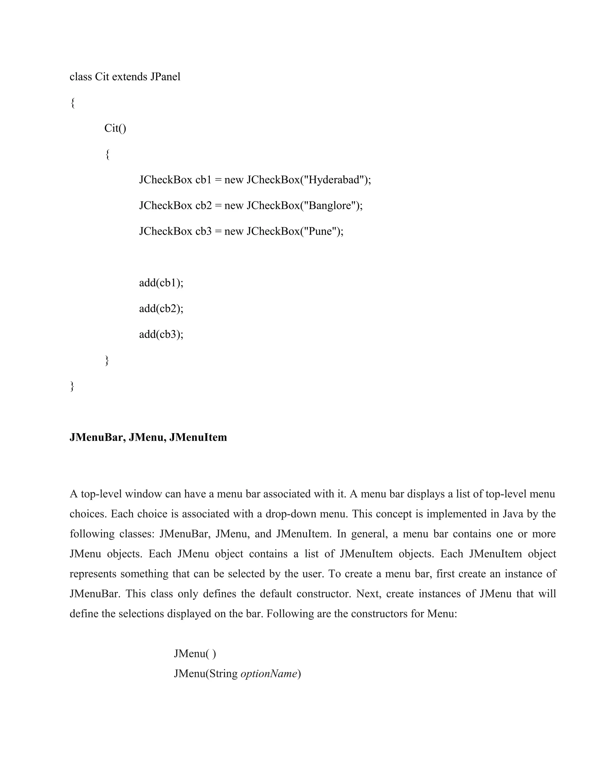 class Cit extends JPanel
{
Cit()
{
JCheckBox cb1 = new JCheckBox("Hyderabad");
JCheckBox cb2 = new JCheckBox("Banglore");
JCheckBox cb3 = new JCheckBox("Pune");

add(cb1);
add(cb2);
add(cb3);
}
}

JMenuBar, JMenu, JMenuItem

A top-level window can have a menu bar associated with it. A menu bar displays a list of top-level menu
choices. Each choice is associated with a drop-down menu. This concept is implemented in Java by the
following classes: JMenuBar, JMenu, and JMenuItem. In general, a menu bar contains one or more
JMenu objects. Each JMenu object contains a list of JMenuItem objects. Each JMenuItem object
represents something that can be selected by the user. To create a menu bar, first create an instance of
JMenuBar. This class only defines the default constructor. Next, create instances of JMenu that will
define the selections displayed on the bar. Following are the constructors for Menu:
JMenu( )
JMenu(String optionName)

 