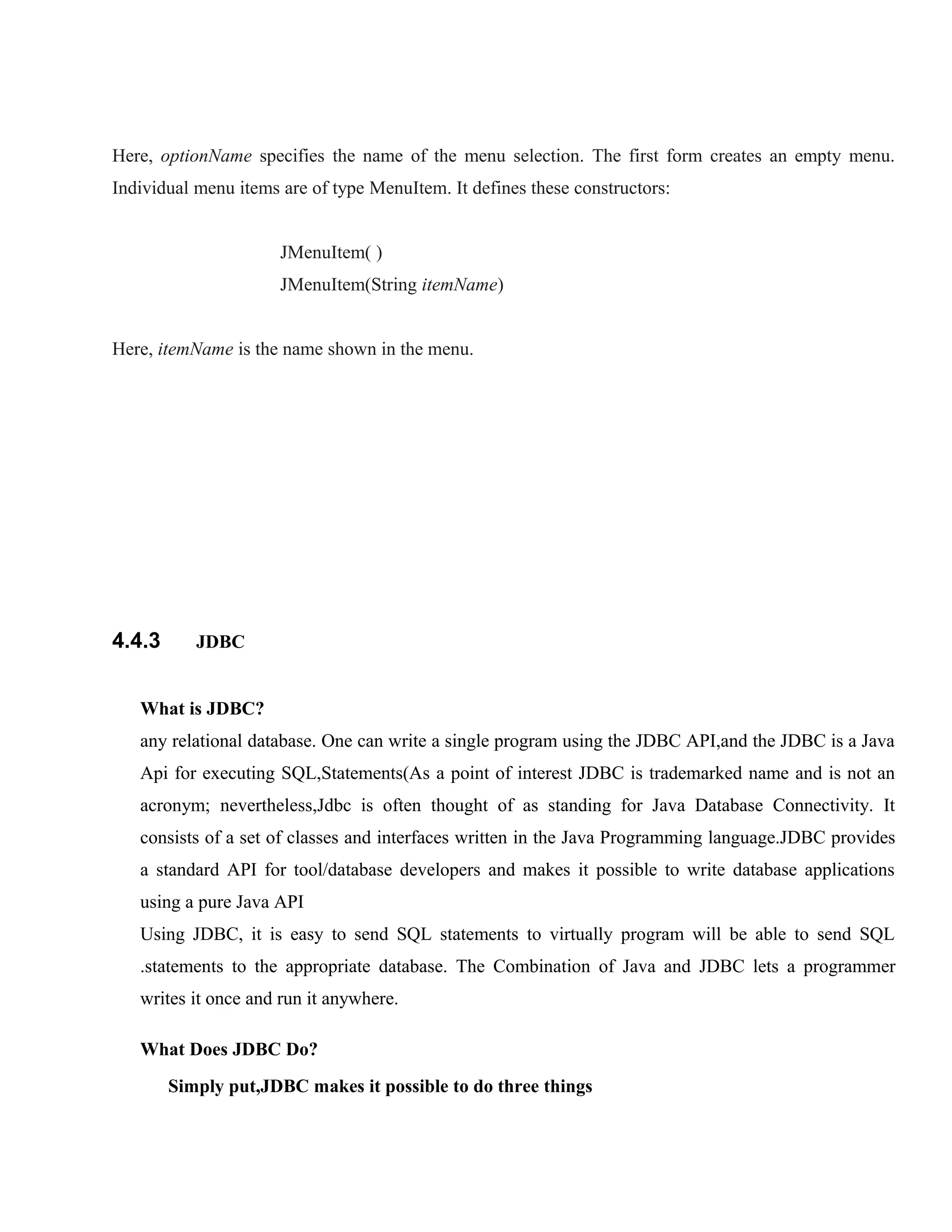 Here, optionName specifies the name of the menu selection. The first form creates an empty menu.
Individual menu items are of type MenuItem. It defines these constructors:
JMenuItem( )
JMenuItem(String itemName)
Here, itemName is the name shown in the menu.

4.4.3

JDBC

What is JDBC?
any relational database. One can write a single program using the JDBC API,and the JDBC is a Java
Api for executing SQL,Statements(As a point of interest JDBC is trademarked name and is not an
acronym; nevertheless,Jdbc is often thought of as standing for Java Database Connectivity. It
consists of a set of classes and interfaces written in the Java Programming language.JDBC provides
a standard API for tool/database developers and makes it possible to write database applications
using a pure Java API
Using JDBC, it is easy to send SQL statements to virtually program will be able to send SQL
.statements to the appropriate database. The Combination of Java and JDBC lets a programmer
writes it once and run it anywhere.
What Does JDBC Do?
Simply put,JDBC makes it possible to do three things

 