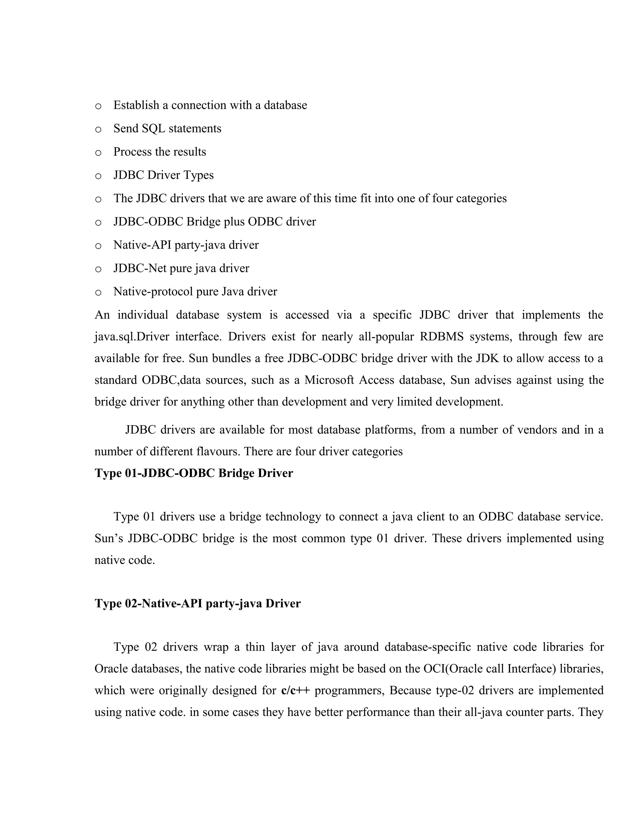 o Establish a connection with a database
o Send SQL statements
o Process the results
o JDBC Driver Types
o The JDBC drivers that we are aware of this time fit into one of four categories
o JDBC-ODBC Bridge plus ODBC driver
o Native-API party-java driver
o JDBC-Net pure java driver
o Native-protocol pure Java driver
An individual database system is accessed via a specific JDBC driver that implements the
java.sql.Driver interface. Drivers exist for nearly all-popular RDBMS systems, through few are
available for free. Sun bundles a free JDBC-ODBC bridge driver with the JDK to allow access to a
standard ODBC,data sources, such as a Microsoft Access database, Sun advises against using the
bridge driver for anything other than development and very limited development.
JDBC drivers are available for most database platforms, from a number of vendors and in a
number of different flavours. There are four driver categories
Type 01-JDBC-ODBC Bridge Driver
Type 01 drivers use a bridge technology to connect a java client to an ODBC database service.
Sun’s JDBC-ODBC bridge is the most common type 01 driver. These drivers implemented using
native code.
Type 02-Native-API party-java Driver
Type 02 drivers wrap a thin layer of java around database-specific native code libraries for
Oracle databases, the native code libraries might be based on the OCI(Oracle call Interface) libraries,
which were originally designed for c/c++ programmers, Because type-02 drivers are implemented
using native code. in some cases they have better performance than their all-java counter parts. They

 