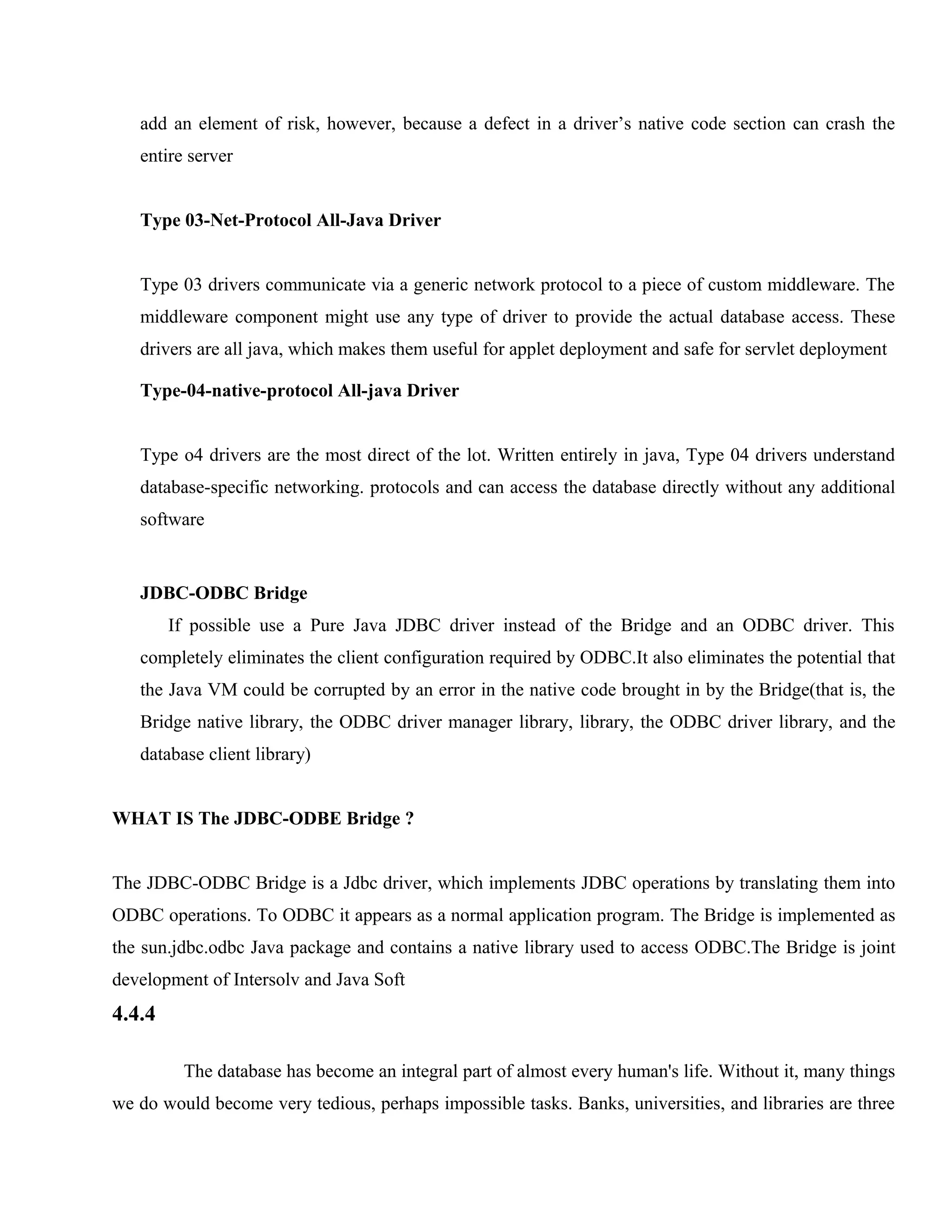 add an element of risk, however, because a defect in a driver’s native code section can crash the
entire server
Type 03-Net-Protocol All-Java Driver
Type 03 drivers communicate via a generic network protocol to a piece of custom middleware. The
middleware component might use any type of driver to provide the actual database access. These
drivers are all java, which makes them useful for applet deployment and safe for servlet deployment
Type-04-native-protocol All-java Driver
Type o4 drivers are the most direct of the lot. Written entirely in java, Type 04 drivers understand
database-specific networking. protocols and can access the database directly without any additional
software

JDBC-ODBC Bridge
If possible use a Pure Java JDBC driver instead of the Bridge and an ODBC driver. This
completely eliminates the client configuration required by ODBC.It also eliminates the potential that
the Java VM could be corrupted by an error in the native code brought in by the Bridge(that is, the
Bridge native library, the ODBC driver manager library, library, the ODBC driver library, and the
database client library)
WHAT IS The JDBC-ODBE Bridge ?
The JDBC-ODBC Bridge is a Jdbc driver, which implements JDBC operations by translating them into
ODBC operations. To ODBC it appears as a normal application program. The Bridge is implemented as
the sun.jdbc.odbc Java package and contains a native library used to access ODBC.The Bridge is joint
development of Intersolv and Java Soft

4.4.4
The database has become an integral part of almost every human's life. Without it, many things
we do would become very tedious, perhaps impossible tasks. Banks, universities, and libraries are three

 