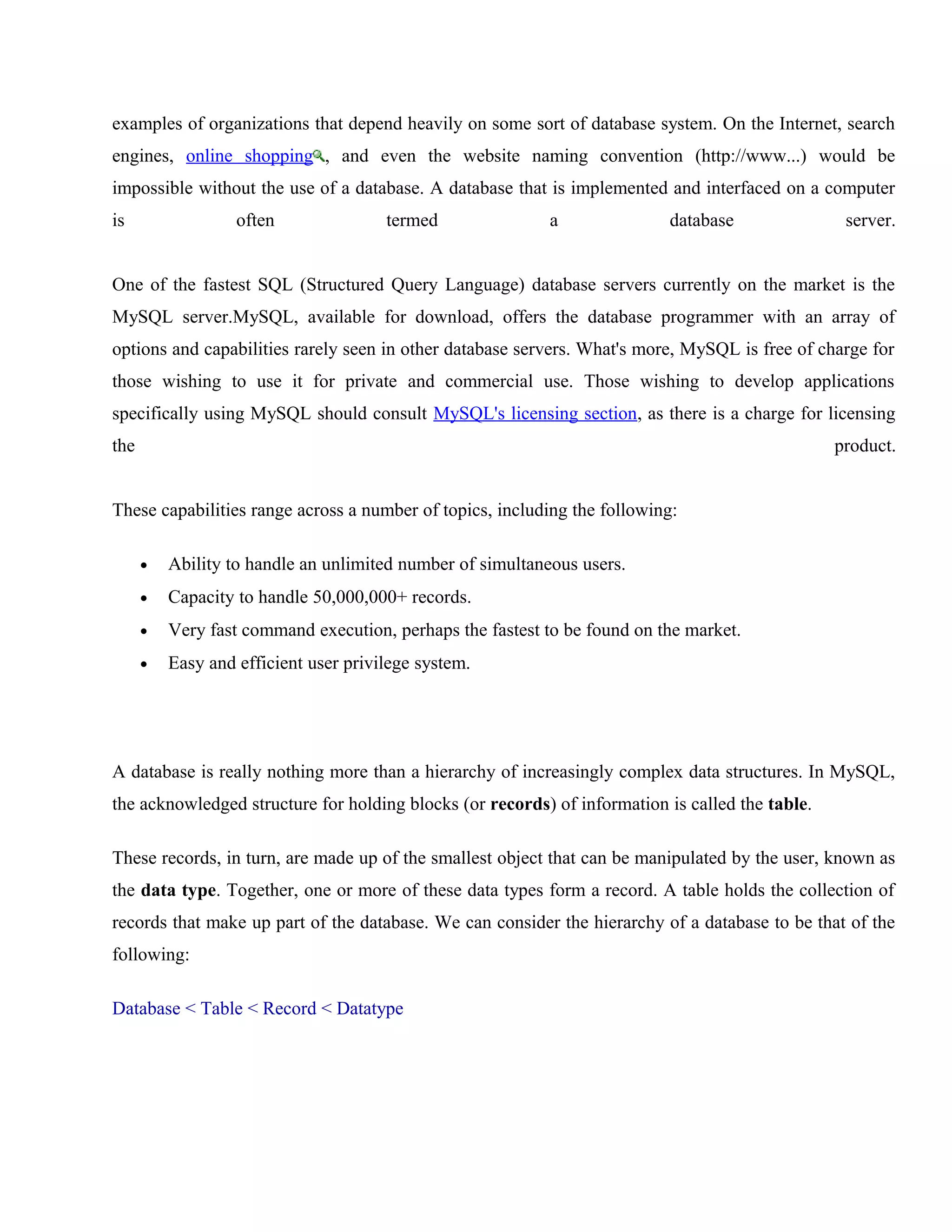examples of organizations that depend heavily on some sort of database system. On the Internet, search
engines, online shopping , and even the website naming convention (http://www...) would be
impossible without the use of a database. A database that is implemented and interfaced on a computer
is

often

termed

a

database

server.

One of the fastest SQL (Structured Query Language) database servers currently on the market is the
MySQL server.MySQL, available for download, offers the database programmer with an array of
options and capabilities rarely seen in other database servers. What's more, MySQL is free of charge for
those wishing to use it for private and commercial use. Those wishing to develop applications
specifically using MySQL should consult MySQL's licensing section, as there is a charge for licensing
the

product.

These capabilities range across a number of topics, including the following:
•

Ability to handle an unlimited number of simultaneous users.

•

Capacity to handle 50,000,000+ records.

•

Very fast command execution, perhaps the fastest to be found on the market.

•

Easy and efficient user privilege system.

A database is really nothing more than a hierarchy of increasingly complex data structures. In MySQL,
the acknowledged structure for holding blocks (or records) of information is called the table.
These records, in turn, are made up of the smallest object that can be manipulated by the user, known as
the data type. Together, one or more of these data types form a record. A table holds the collection of
records that make up part of the database. We can consider the hierarchy of a database to be that of the
following:
Database < Table < Record < Datatype

 