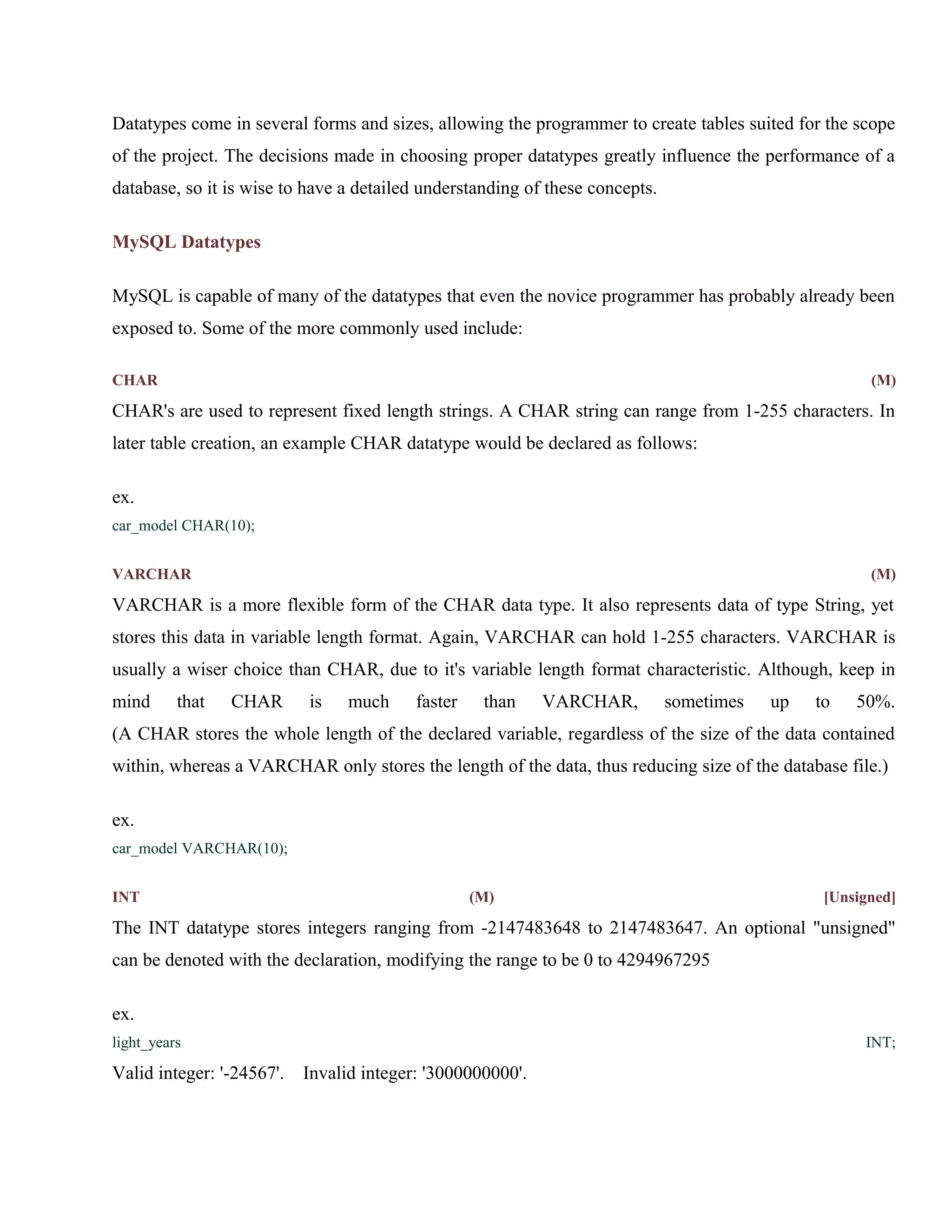 Datatypes come in several forms and sizes, allowing the programmer to create tables suited for the scope
of the project. The decisions made in choosing proper datatypes greatly influence the performance of a
database, so it is wise to have a detailed understanding of these concepts.
MySQL Datatypes
MySQL is capable of many of the datatypes that even the novice programmer has probably already been
exposed to. Some of the more commonly used include:
CHAR

(M)

CHAR's are used to represent fixed length strings. A CHAR string can range from 1-255 characters. In
later table creation, an example CHAR datatype would be declared as follows:
ex.
car_model CHAR(10);
VARCHAR

(M)

VARCHAR is a more flexible form of the CHAR data type. It also represents data of type String, yet
stores this data in variable length format. Again, VARCHAR can hold 1-255 characters. VARCHAR is
usually a wiser choice than CHAR, due to it's variable length format characteristic. Although, keep in
mind

that

CHAR

is

much

faster

than

VARCHAR,

sometimes

up

to

50%.

(A CHAR stores the whole length of the declared variable, regardless of the size of the data contained
within, whereas a VARCHAR only stores the length of the data, thus reducing size of the database file.)
ex.
car_model VARCHAR(10);
INT

(M)

[Unsigned]

The INT datatype stores integers ranging from -2147483648 to 2147483647. An optional "unsigned"
can be denoted with the declaration, modifying the range to be 0 to 4294967295
ex.
light_years

Valid integer: '-24567'.

INT;

Invalid integer: '3000000000'.

 