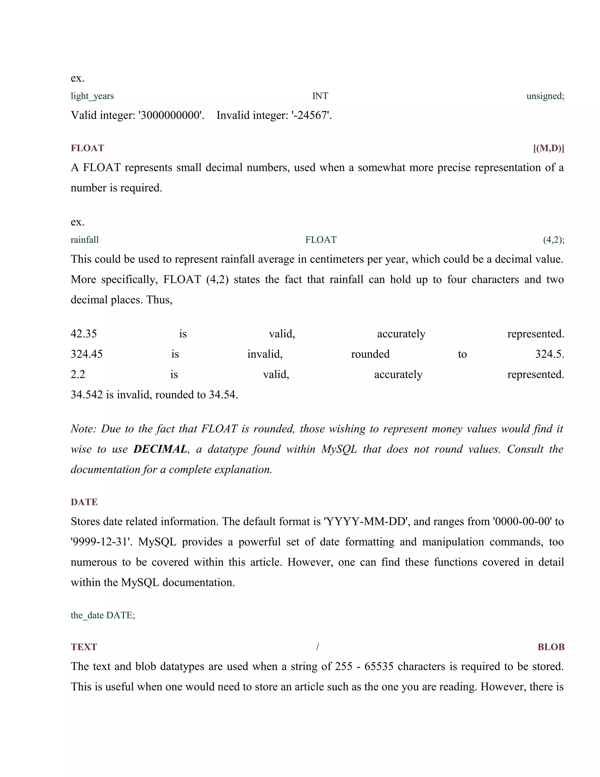 ex.
light_years

INT

Valid integer: '3000000000'.

unsigned;

Invalid integer: '-24567'.

FLOAT

[(M,D)]

A FLOAT represents small decimal numbers, used when a somewhat more precise representation of a
number is required.
ex.
rainfall

FLOAT

(4,2);

This could be used to represent rainfall average in centimeters per year, which could be a decimal value.
More specifically, FLOAT (4,2) states the fact that rainfall can hold up to four characters and two
decimal places. Thus,
42.35

is

324.45

is

2.2

is

valid,

accurately

invalid,

rounded

valid,

accurately

represented.
to

324.5.
represented.

34.542 is invalid, rounded to 34.54.
Note: Due to the fact that FLOAT is rounded, those wishing to represent money values would find it
wise to use DECIMAL, a datatype found within MySQL that does not round values. Consult the
documentation for a complete explanation.
DATE

Stores date related information. The default format is 'YYYY-MM-DD', and ranges from '0000-00-00' to
'9999-12-31'. MySQL provides a powerful set of date formatting and manipulation commands, too
numerous to be covered within this article. However, one can find these functions covered in detail
within the MySQL documentation.
the_date DATE;
TEXT

/

BLOB

The text and blob datatypes are used when a string of 255 - 65535 characters is required to be stored.
This is useful when one would need to store an article such as the one you are reading. However, there is

 