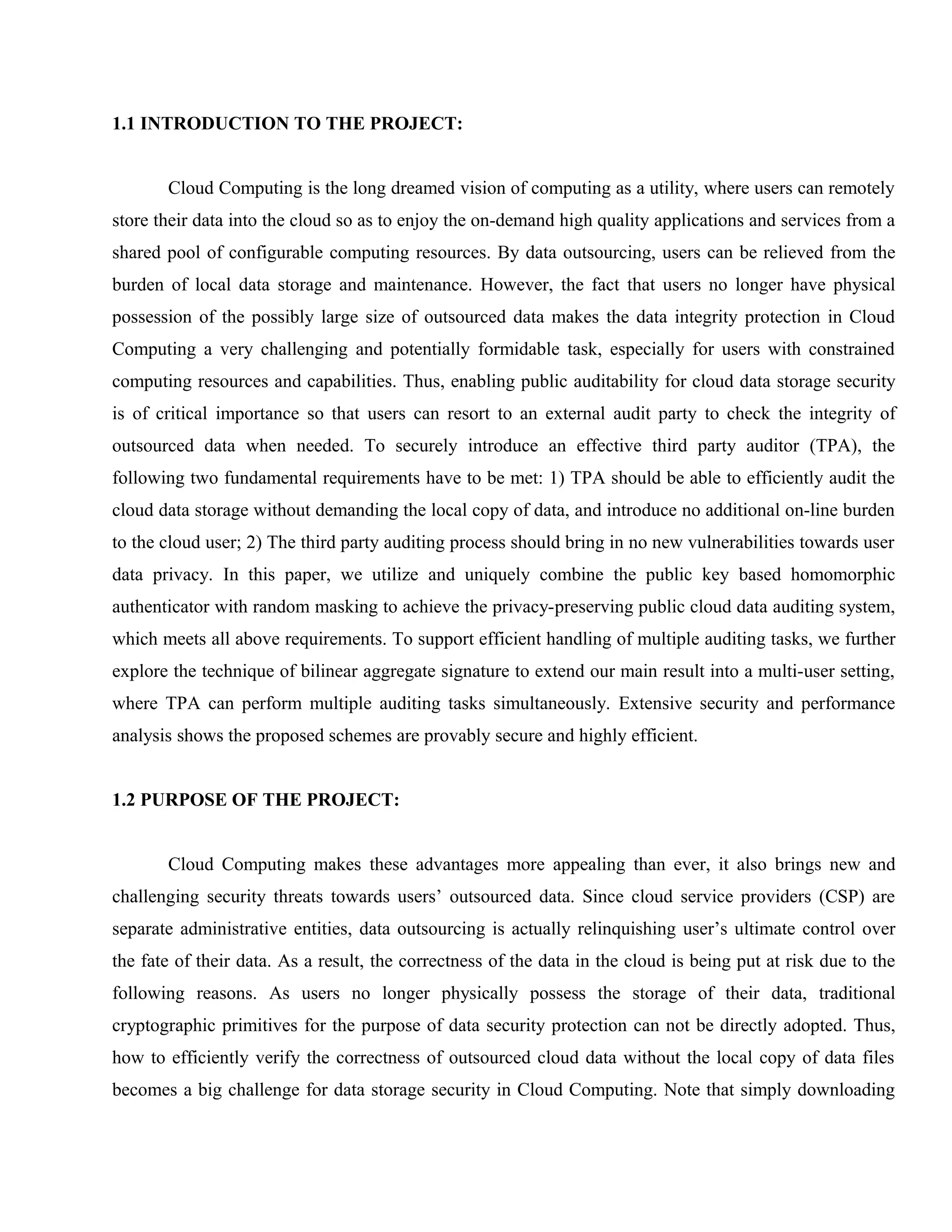 1.1 INTRODUCTION TO THE PROJECT:
Cloud Computing is the long dreamed vision of computing as a utility, where users can remotely
store their data into the cloud so as to enjoy the on-demand high quality applications and services from a
shared pool of configurable computing resources. By data outsourcing, users can be relieved from the
burden of local data storage and maintenance. However, the fact that users no longer have physical
possession of the possibly large size of outsourced data makes the data integrity protection in Cloud
Computing a very challenging and potentially formidable task, especially for users with constrained
computing resources and capabilities. Thus, enabling public auditability for cloud data storage security
is of critical importance so that users can resort to an external audit party to check the integrity of
outsourced data when needed. To securely introduce an effective third party auditor (TPA), the
following two fundamental requirements have to be met: 1) TPA should be able to efficiently audit the
cloud data storage without demanding the local copy of data, and introduce no additional on-line burden
to the cloud user; 2) The third party auditing process should bring in no new vulnerabilities towards user
data privacy. In this paper, we utilize and uniquely combine the public key based homomorphic
authenticator with random masking to achieve the privacy-preserving public cloud data auditing system,
which meets all above requirements. To support efficient handling of multiple auditing tasks, we further
explore the technique of bilinear aggregate signature to extend our main result into a multi-user setting,
where TPA can perform multiple auditing tasks simultaneously. Extensive security and performance
analysis shows the proposed schemes are provably secure and highly efficient.
1.2 PURPOSE OF THE PROJECT:
Cloud Computing makes these advantages more appealing than ever, it also brings new and
challenging security threats towards users’ outsourced data. Since cloud service providers (CSP) are
separate administrative entities, data outsourcing is actually relinquishing user’s ultimate control over
the fate of their data. As a result, the correctness of the data in the cloud is being put at risk due to the
following reasons. As users no longer physically possess the storage of their data, traditional
cryptographic primitives for the purpose of data security protection can not be directly adopted. Thus,
how to efficiently verify the correctness of outsourced cloud data without the local copy of data files
becomes a big challenge for data storage security in Cloud Computing. Note that simply downloading

 