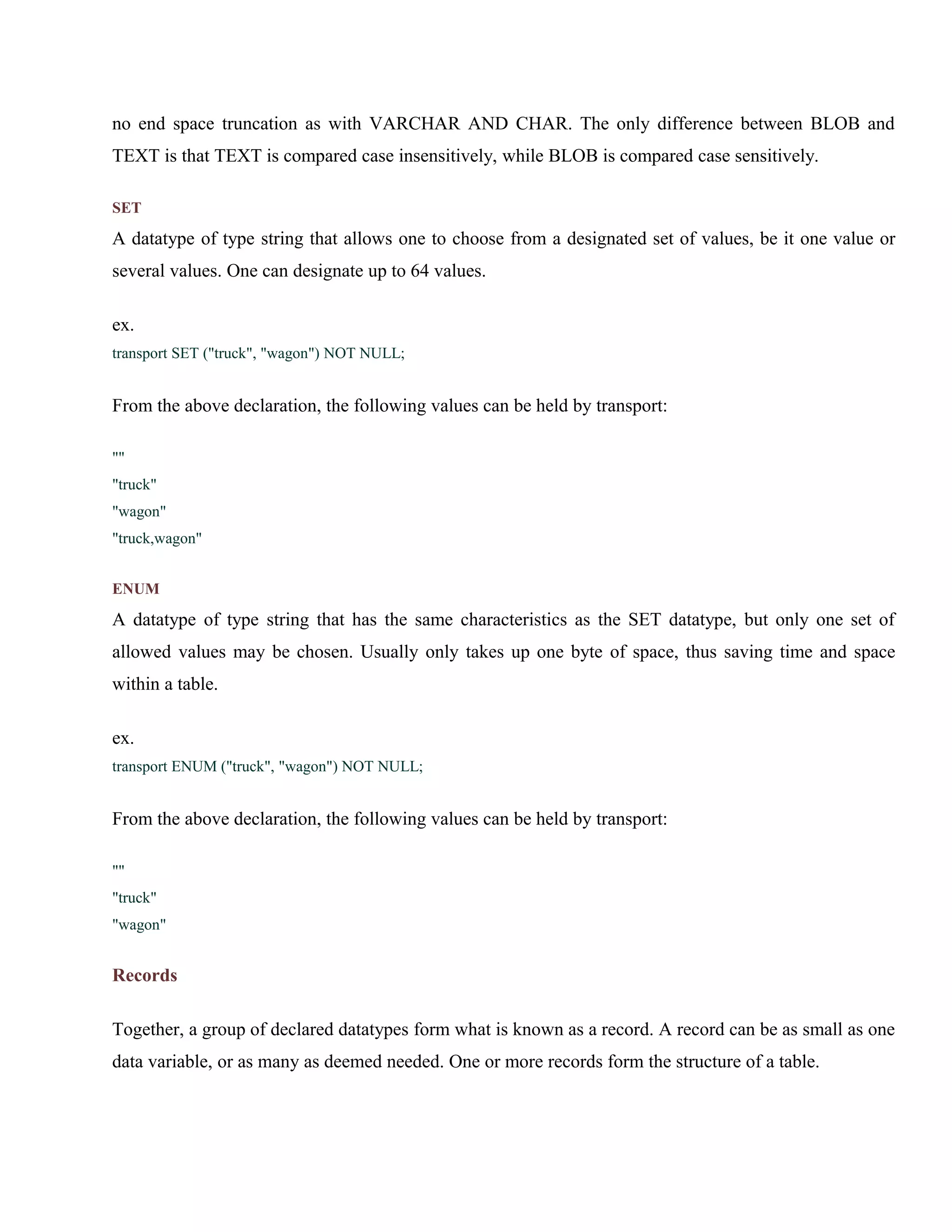 no end space truncation as with VARCHAR AND CHAR. The only difference between BLOB and
TEXT is that TEXT is compared case insensitively, while BLOB is compared case sensitively.
SET

A datatype of type string that allows one to choose from a designated set of values, be it one value or
several values. One can designate up to 64 values.
ex.
transport SET ("truck", "wagon") NOT NULL;

From the above declaration, the following values can be held by transport:
""
"truck"
"wagon"
"truck,wagon"
ENUM

A datatype of type string that has the same characteristics as the SET datatype, but only one set of
allowed values may be chosen. Usually only takes up one byte of space, thus saving time and space
within a table.
ex.
transport ENUM ("truck", "wagon") NOT NULL;

From the above declaration, the following values can be held by transport:
""
"truck"
"wagon"

Records
Together, a group of declared datatypes form what is known as a record. A record can be as small as one
data variable, or as many as deemed needed. One or more records form the structure of a table.

 