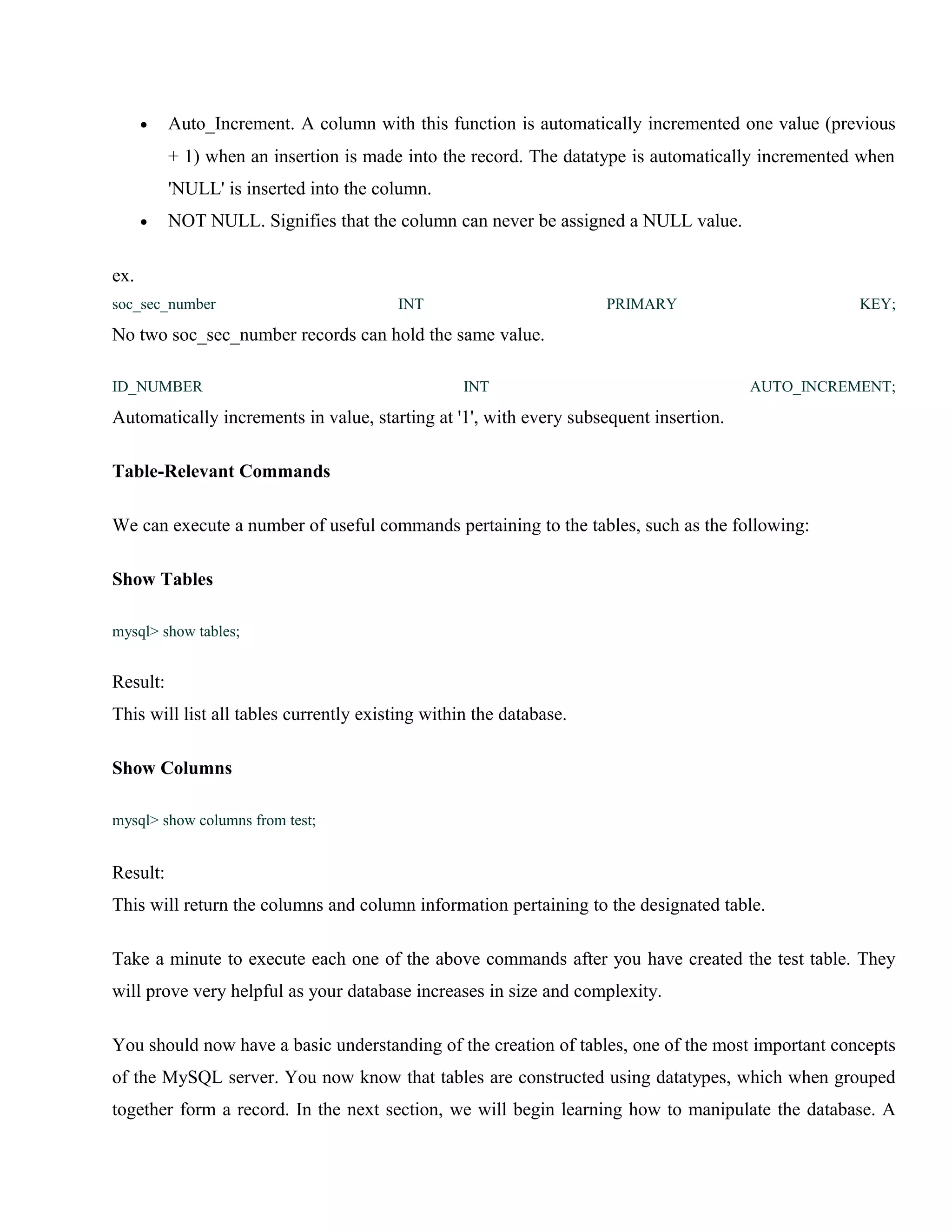 •

Auto_Increment. A column with this function is automatically incremented one value (previous
+ 1) when an insertion is made into the record. The datatype is automatically incremented when
'NULL' is inserted into the column.

•

NOT NULL. Signifies that the column can never be assigned a NULL value.

ex.
soc_sec_number

INT

PRIMARY

KEY;

No two soc_sec_number records can hold the same value.
ID_NUMBER

INT

AUTO_INCREMENT;

Automatically increments in value, starting at '1', with every subsequent insertion.
Table-Relevant Commands
We can execute a number of useful commands pertaining to the tables, such as the following:
Show Tables
mysql> show tables;

Result:
This will list all tables currently existing within the database.
Show Columns
mysql> show columns from test;

Result:
This will return the columns and column information pertaining to the designated table.
Take a minute to execute each one of the above commands after you have created the test table. They
will prove very helpful as your database increases in size and complexity.
You should now have a basic understanding of the creation of tables, one of the most important concepts
of the MySQL server. You now know that tables are constructed using datatypes, which when grouped
together form a record. In the next section, we will begin learning how to manipulate the database. A

 