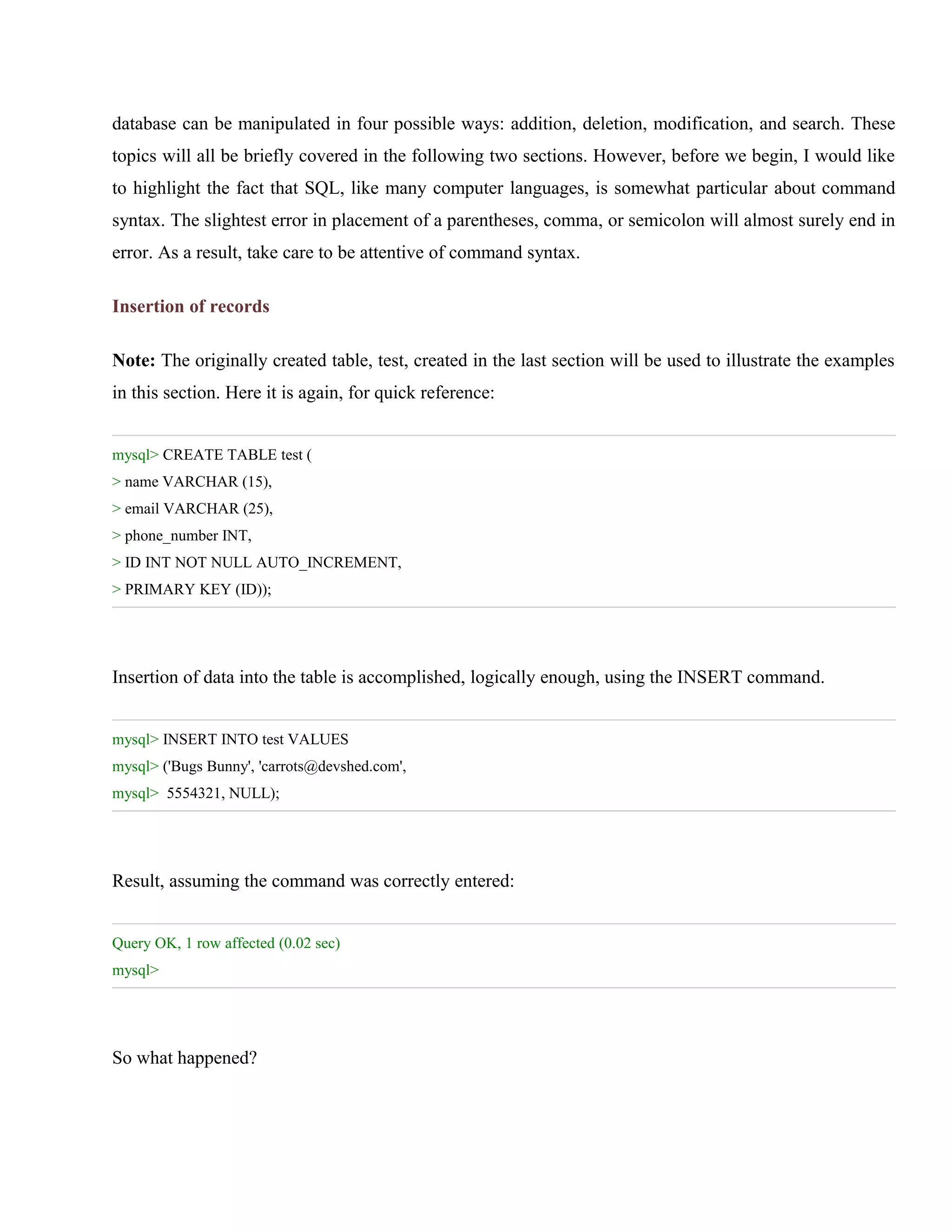 database can be manipulated in four possible ways: addition, deletion, modification, and search. These
topics will all be briefly covered in the following two sections. However, before we begin, I would like
to highlight the fact that SQL, like many computer languages, is somewhat particular about command
syntax. The slightest error in placement of a parentheses, comma, or semicolon will almost surely end in
error. As a result, take care to be attentive of command syntax.
Insertion of records
Note: The originally created table, test, created in the last section will be used to illustrate the examples
in this section. Here it is again, for quick reference:
mysql> CREATE TABLE test (
> name VARCHAR (15),
> email VARCHAR (25),
> phone_number INT,
> ID INT NOT NULL AUTO_INCREMENT,
> PRIMARY KEY (ID));

Insertion of data into the table is accomplished, logically enough, using the INSERT command.
mysql> INSERT INTO test VALUES
mysql> ('Bugs Bunny', 'carrots@devshed.com',
mysql> 5554321, NULL);

Result, assuming the command was correctly entered:
Query OK, 1 row affected (0.02 sec)
mysql>

So what happened?

 