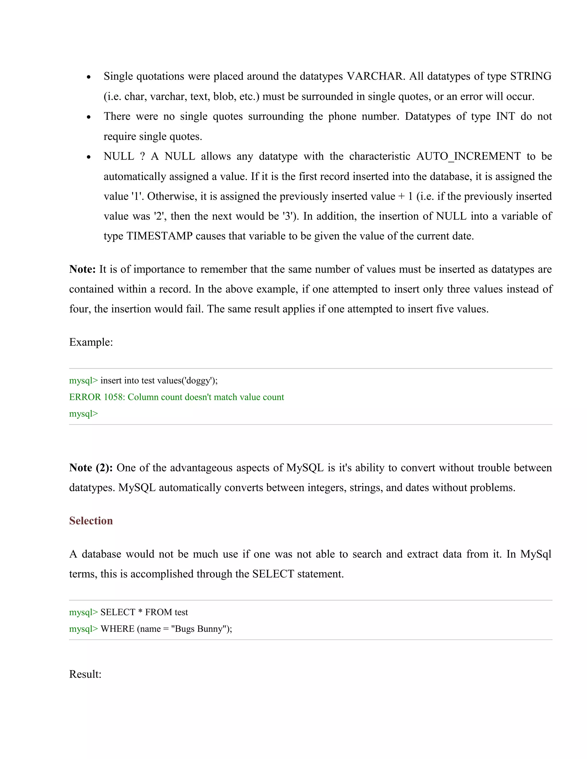 •

Single quotations were placed around the datatypes VARCHAR. All datatypes of type STRING
(i.e. char, varchar, text, blob, etc.) must be surrounded in single quotes, or an error will occur.

•

There were no single quotes surrounding the phone number. Datatypes of type INT do not
require single quotes.

•

NULL ? A NULL allows any datatype with the characteristic AUTO_INCREMENT to be
automatically assigned a value. If it is the first record inserted into the database, it is assigned the
value '1'. Otherwise, it is assigned the previously inserted value + 1 (i.e. if the previously inserted
value was '2', then the next would be '3'). In addition, the insertion of NULL into a variable of
type TIMESTAMP causes that variable to be given the value of the current date.

Note: It is of importance to remember that the same number of values must be inserted as datatypes are
contained within a record. In the above example, if one attempted to insert only three values instead of
four, the insertion would fail. The same result applies if one attempted to insert five values.
Example:
mysql> insert into test values('doggy');
ERROR 1058: Column count doesn't match value count
mysql>

Note (2): One of the advantageous aspects of MySQL is it's ability to convert without trouble between
datatypes. MySQL automatically converts between integers, strings, and dates without problems.
Selection
A database would not be much use if one was not able to search and extract data from it. In MySql
terms, this is accomplished through the SELECT statement.
mysql> SELECT * FROM test
mysql> WHERE (name = "Bugs Bunny");

Result:

 