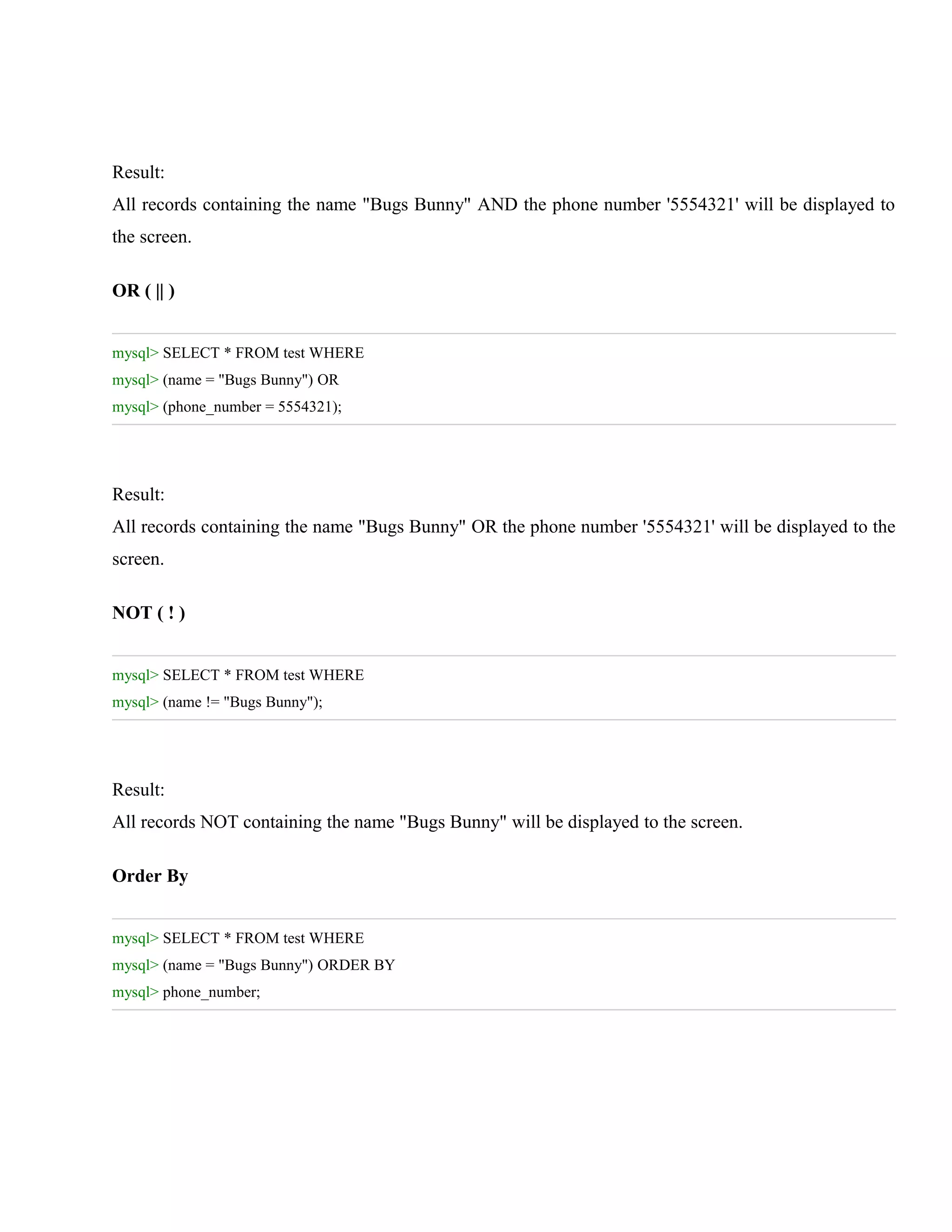 Result:
All records containing the name "Bugs Bunny" AND the phone number '5554321' will be displayed to
the screen.
OR ( || )
mysql> SELECT * FROM test WHERE
mysql> (name = "Bugs Bunny") OR
mysql> (phone_number = 5554321);

Result:
All records containing the name "Bugs Bunny" OR the phone number '5554321' will be displayed to the
screen.
NOT ( ! )
mysql> SELECT * FROM test WHERE
mysql> (name != "Bugs Bunny");

Result:
All records NOT containing the name "Bugs Bunny" will be displayed to the screen.
Order By
mysql> SELECT * FROM test WHERE
mysql> (name = "Bugs Bunny") ORDER BY
mysql> phone_number;

 