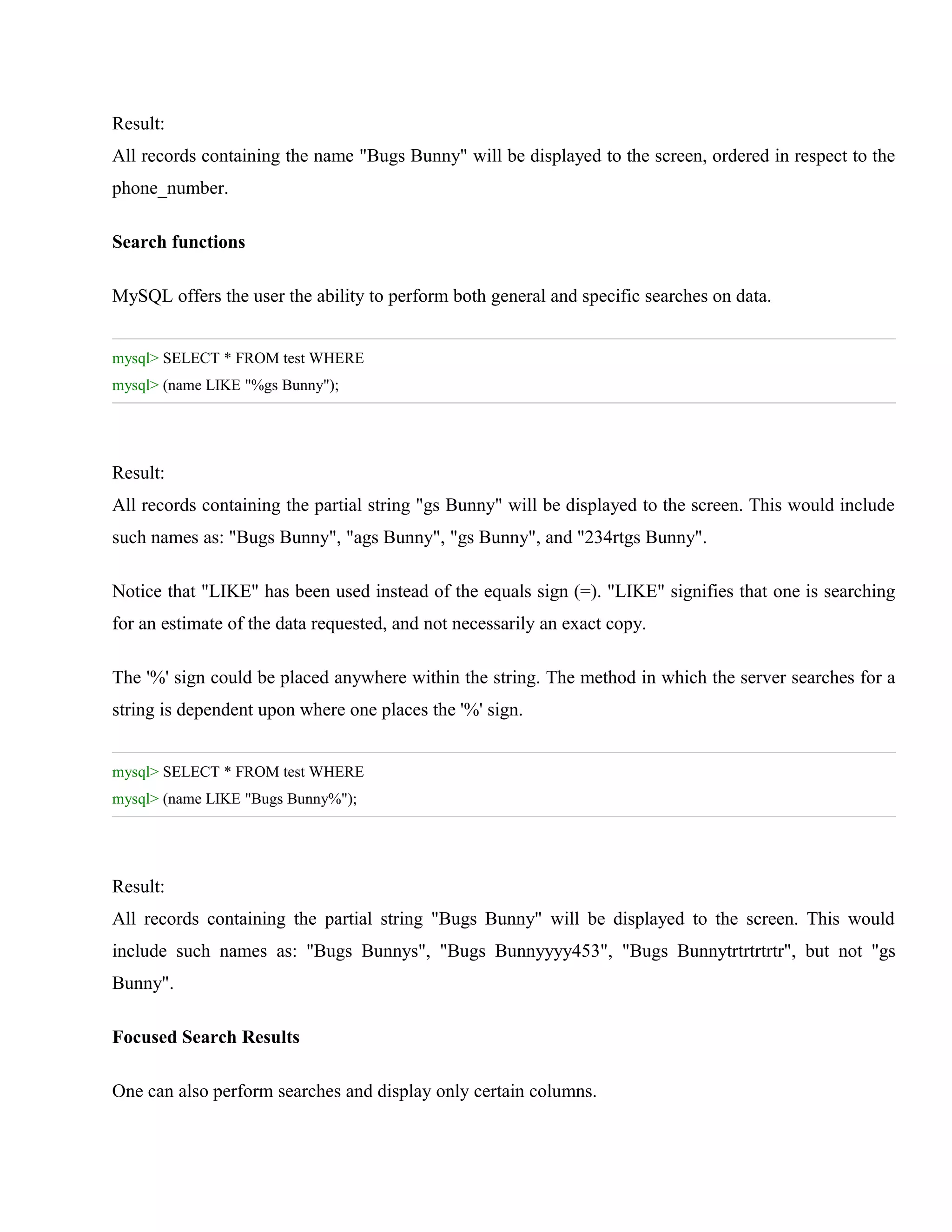 Result:
All records containing the name "Bugs Bunny" will be displayed to the screen, ordered in respect to the
phone_number.
Search functions
MySQL offers the user the ability to perform both general and specific searches on data.
mysql> SELECT * FROM test WHERE
mysql> (name LIKE "%gs Bunny");

Result:
All records containing the partial string "gs Bunny" will be displayed to the screen. This would include
such names as: "Bugs Bunny", "ags Bunny", "gs Bunny", and "234rtgs Bunny".
Notice that "LIKE" has been used instead of the equals sign (=). "LIKE" signifies that one is searching
for an estimate of the data requested, and not necessarily an exact copy.
The '%' sign could be placed anywhere within the string. The method in which the server searches for a
string is dependent upon where one places the '%' sign.
mysql> SELECT * FROM test WHERE
mysql> (name LIKE "Bugs Bunny%");

Result:
All records containing the partial string "Bugs Bunny" will be displayed to the screen. This would
include such names as: "Bugs Bunnys", "Bugs Bunnyyyy453", "Bugs Bunnytrtrtrtrtr", but not "gs
Bunny".
Focused Search Results
One can also perform searches and display only certain columns.

 
