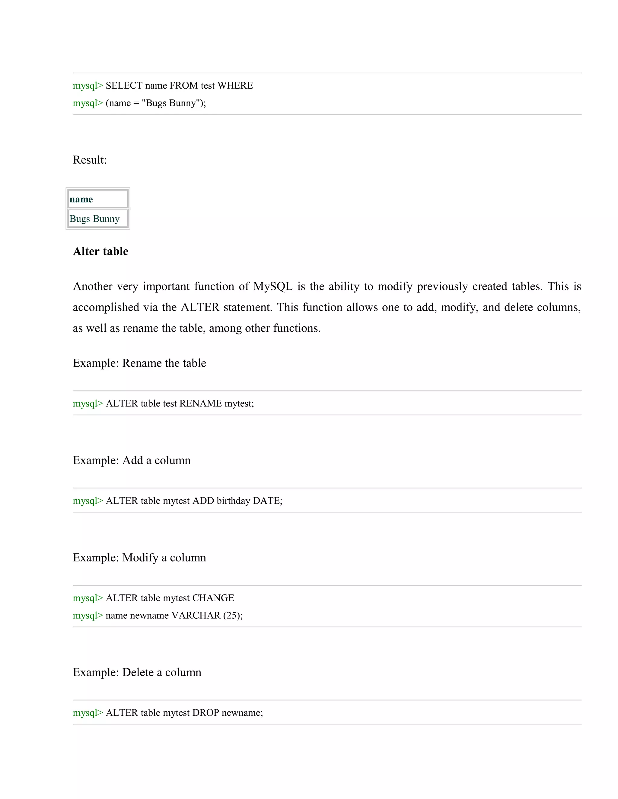 mysql> SELECT name FROM test WHERE
mysql> (name = "Bugs Bunny");

Result:
name
Bugs Bunny

Alter table
Another very important function of MySQL is the ability to modify previously created tables. This is
accomplished via the ALTER statement. This function allows one to add, modify, and delete columns,
as well as rename the table, among other functions.
Example: Rename the table
mysql> ALTER table test RENAME mytest;

Example: Add a column
mysql> ALTER table mytest ADD birthday DATE;

Example: Modify a column
mysql> ALTER table mytest CHANGE
mysql> name newname VARCHAR (25);

Example: Delete a column
mysql> ALTER table mytest DROP newname;

 