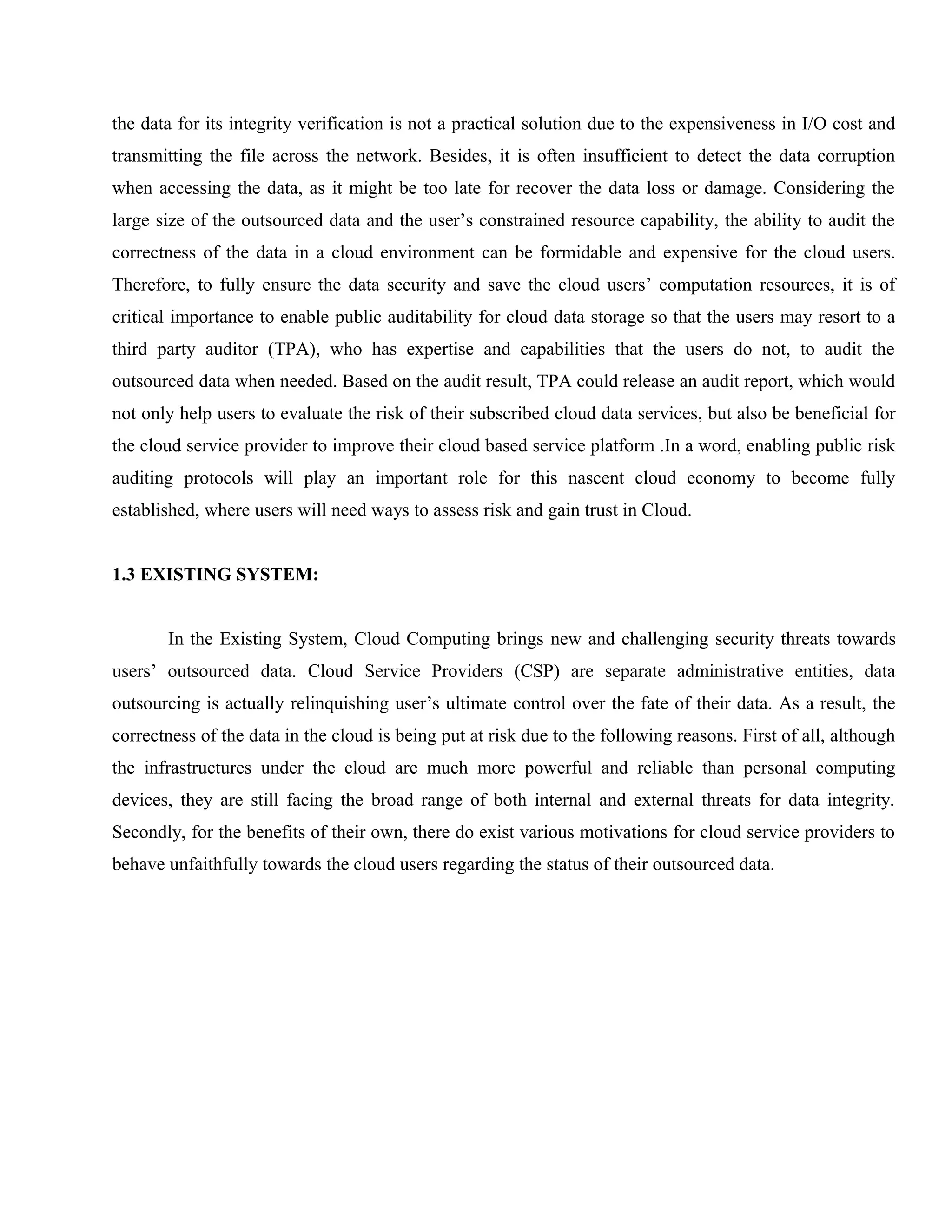 the data for its integrity verification is not a practical solution due to the expensiveness in I/O cost and
transmitting the file across the network. Besides, it is often insufficient to detect the data corruption
when accessing the data, as it might be too late for recover the data loss or damage. Considering the
large size of the outsourced data and the user’s constrained resource capability, the ability to audit the
correctness of the data in a cloud environment can be formidable and expensive for the cloud users.
Therefore, to fully ensure the data security and save the cloud users’ computation resources, it is of
critical importance to enable public auditability for cloud data storage so that the users may resort to a
third party auditor (TPA), who has expertise and capabilities that the users do not, to audit the
outsourced data when needed. Based on the audit result, TPA could release an audit report, which would
not only help users to evaluate the risk of their subscribed cloud data services, but also be beneficial for
the cloud service provider to improve their cloud based service platform .In a word, enabling public risk
auditing protocols will play an important role for this nascent cloud economy to become fully
established, where users will need ways to assess risk and gain trust in Cloud.
1.3 EXISTING SYSTEM:
In the Existing System, Cloud Computing brings new and challenging security threats towards
users’ outsourced data. Cloud Service Providers (CSP) are separate administrative entities, data
outsourcing is actually relinquishing user’s ultimate control over the fate of their data. As a result, the
correctness of the data in the cloud is being put at risk due to the following reasons. First of all, although
the infrastructures under the cloud are much more powerful and reliable than personal computing
devices, they are still facing the broad range of both internal and external threats for data integrity.
Secondly, for the benefits of their own, there do exist various motivations for cloud service providers to
behave unfaithfully towards the cloud users regarding the status of their outsourced data.

 