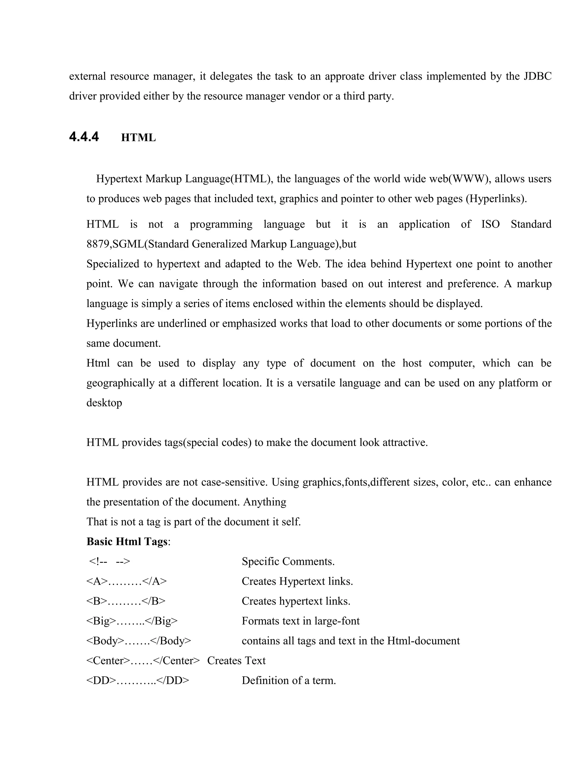 external resource manager, it delegates the task to an approate driver class implemented by the JDBC
driver provided either by the resource manager vendor or a third party.

4.4.4

HTML

Hypertext Markup Language(HTML), the languages of the world wide web(WWW), allows users
to produces web pages that included text, graphics and pointer to other web pages (Hyperlinks).
HTML is not a programming language but it is an application of ISO Standard
8879,SGML(Standard Generalized Markup Language),but
Specialized to hypertext and adapted to the Web. The idea behind Hypertext one point to another
point. We can navigate through the information based on out interest and preference. A markup
language is simply a series of items enclosed within the elements should be displayed.
Hyperlinks are underlined or emphasized works that load to other documents or some portions of the
same document.
Html can be used to display any type of document on the host computer, which can be
geographically at a different location. It is a versatile language and can be used on any platform or
desktop
HTML provides tags(special codes) to make the document look attractive.
HTML provides are not case-sensitive. Using graphics,fonts,different sizes, color, etc.. can enhance
the presentation of the document. Anything
That is not a tag is part of the document it self.
Basic Html Tags:
<!-- -->

Specific Comments.

<A>………</A>

Creates Hypertext links.

<B>………</B>

Creates hypertext links.

<Big>……..</Big>

Formats text in large-font

<Body>…….</Body>

contains all tags and text in the Html-document

<Center>……</Center> Creates Text
<DD>………..</DD>

Definition of a term.

 