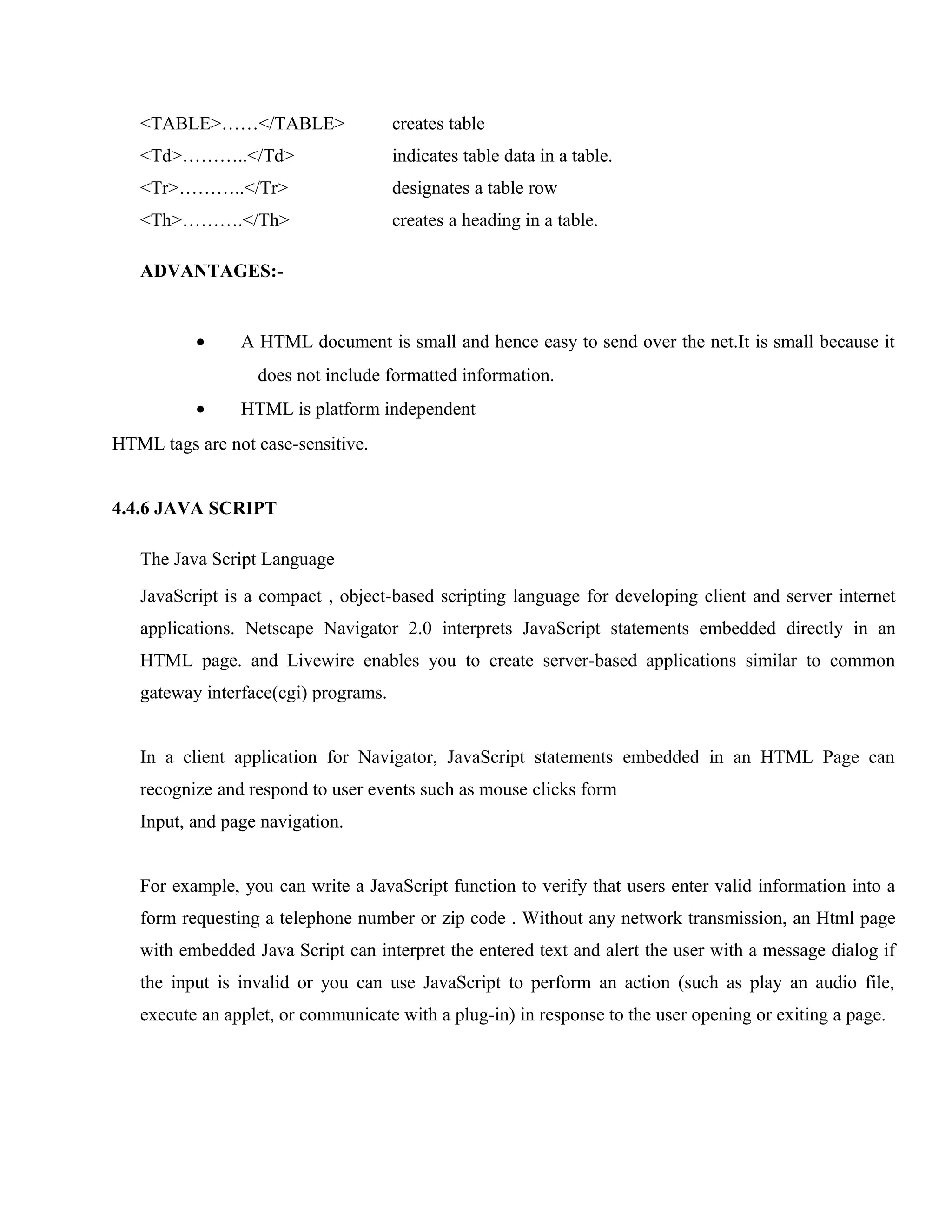 <TABLE>……</TABLE>

creates table

<Td>………..</Td>

indicates table data in a table.

<Tr>………..</Tr>

designates a table row

<Th>……….</Th>

creates a heading in a table.

ADVANTAGES:-

•

A HTML document is small and hence easy to send over the net.It is small because it
does not include formatted information.

•

HTML is platform independent

HTML tags are not case-sensitive.
4.4.6 JAVA SCRIPT
The Java Script Language
JavaScript is a compact , object-based scripting language for developing client and server internet
applications. Netscape Navigator 2.0 interprets JavaScript statements embedded directly in an
HTML page. and Livewire enables you to create server-based applications similar to common
gateway interface(cgi) programs.
In a client application for Navigator, JavaScript statements embedded in an HTML Page can
recognize and respond to user events such as mouse clicks form
Input, and page navigation.
For example, you can write a JavaScript function to verify that users enter valid information into a
form requesting a telephone number or zip code . Without any network transmission, an Html page
with embedded Java Script can interpret the entered text and alert the user with a message dialog if
the input is invalid or you can use JavaScript to perform an action (such as play an audio file,
execute an applet, or communicate with a plug-in) in response to the user opening or exiting a page.

 