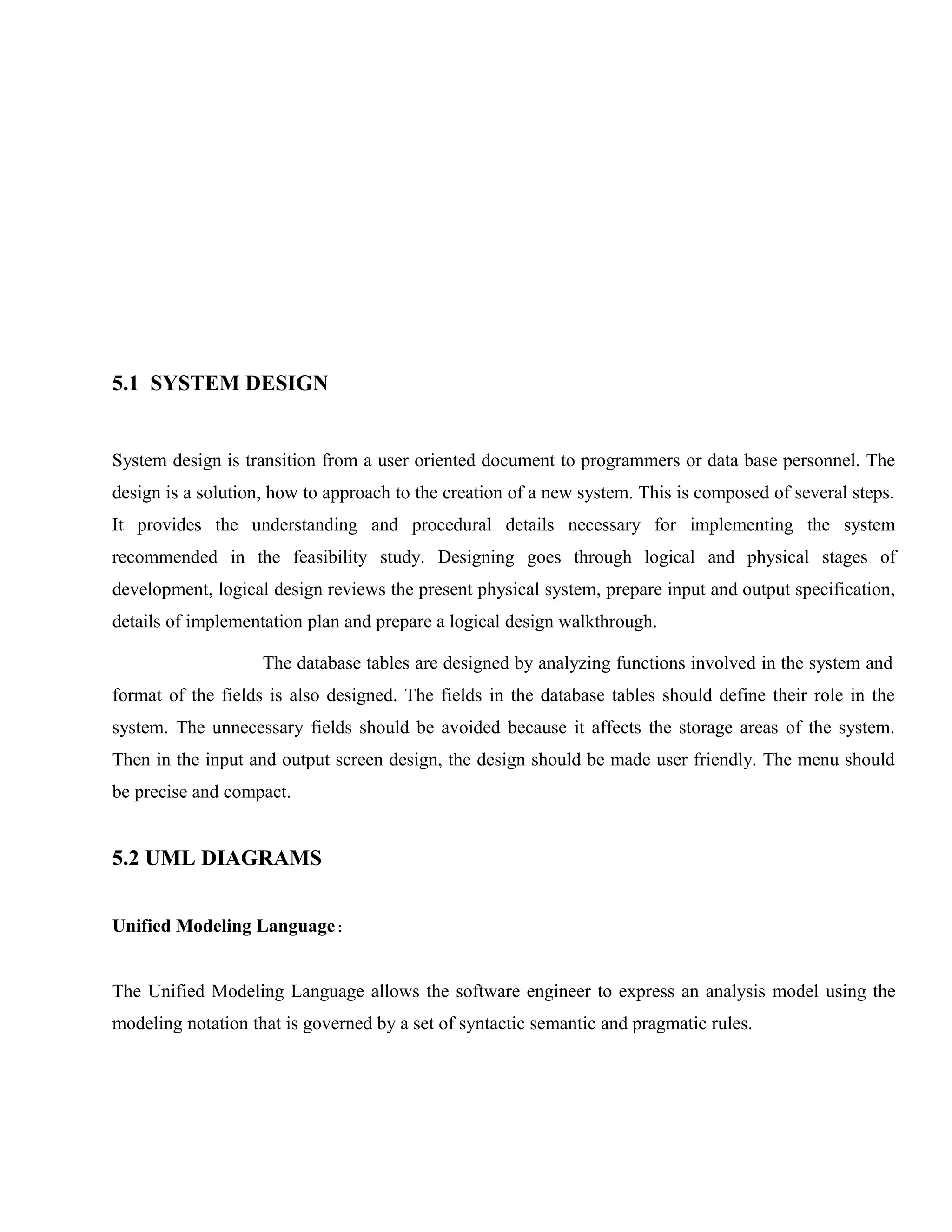 5.1 SYSTEM DESIGN

System design is transition from a user oriented document to programmers or data base personnel. The
design is a solution, how to approach to the creation of a new system. This is composed of several steps.
It provides the understanding and procedural details necessary for implementing the system
recommended in the feasibility study. Designing goes through logical and physical stages of
development, logical design reviews the present physical system, prepare input and output specification,
details of implementation plan and prepare a logical design walkthrough.
The database tables are designed by analyzing functions involved in the system and
format of the fields is also designed. The fields in the database tables should define their role in the
system. The unnecessary fields should be avoided because it affects the storage areas of the system.
Then in the input and output screen design, the design should be made user friendly. The menu should
be precise and compact.

5.2 UML DIAGRAMS
Unified Modeling Language:
The Unified Modeling Language allows the software engineer to express an analysis model using the
modeling notation that is governed by a set of syntactic semantic and pragmatic rules.

 