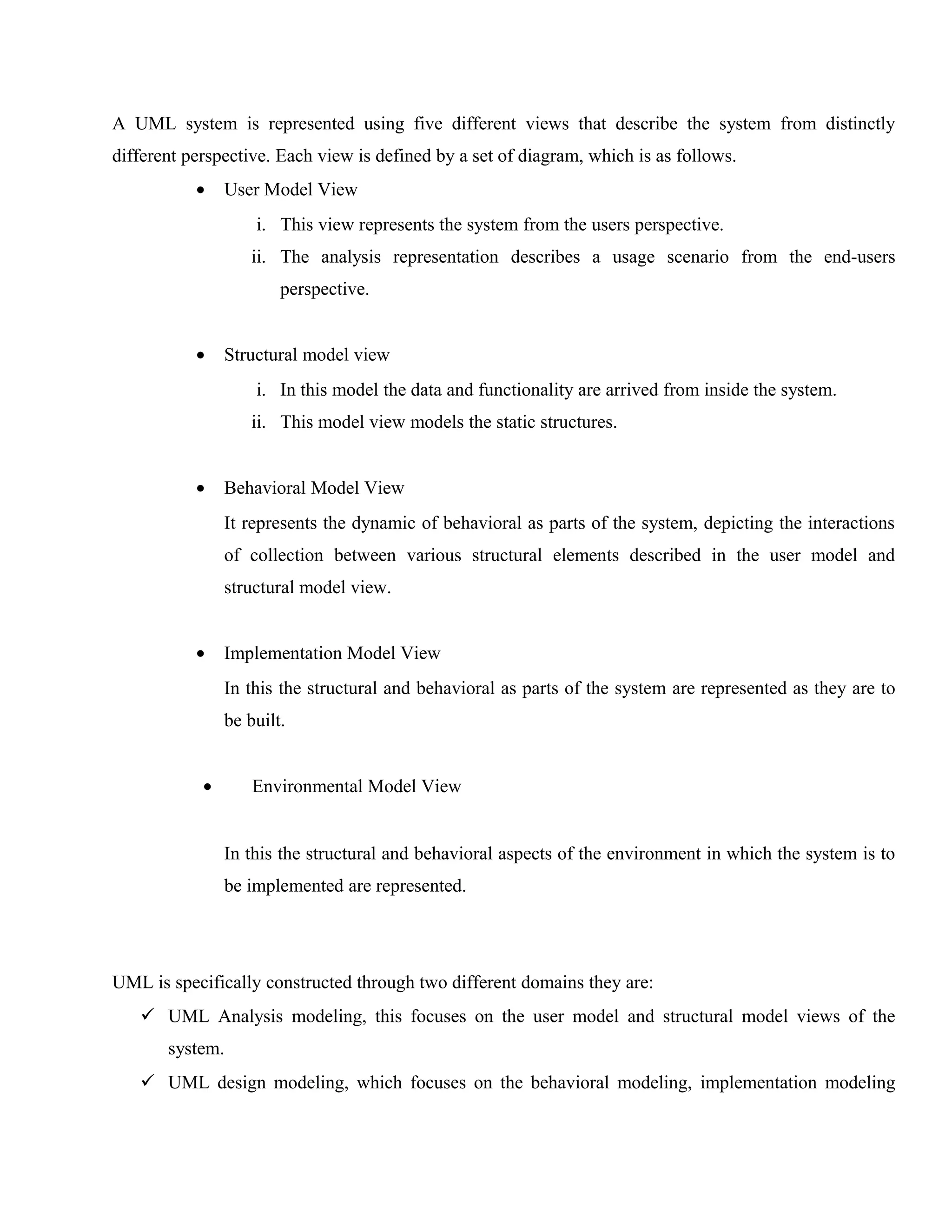 A UML system is represented using five different views that describe the system from distinctly
different perspective. Each view is defined by a set of diagram, which is as follows.
•

User Model View
i. This view represents the system from the users perspective.
ii. The analysis representation describes a usage scenario from the end-users
perspective.

•

Structural model view
i. In this model the data and functionality are arrived from inside the system.
ii. This model view models the static structures.

•

Behavioral Model View
It represents the dynamic of behavioral as parts of the system, depicting the interactions
of collection between various structural elements described in the user model and
structural model view.

•

Implementation Model View
In this the structural and behavioral as parts of the system are represented as they are to
be built.

•

Environmental Model View
In this the structural and behavioral aspects of the environment in which the system is to
be implemented are represented.

UML is specifically constructed through two different domains they are:
 UML Analysis modeling, this focuses on the user model and structural model views of the
system.
 UML design modeling, which focuses on the behavioral modeling, implementation modeling

 