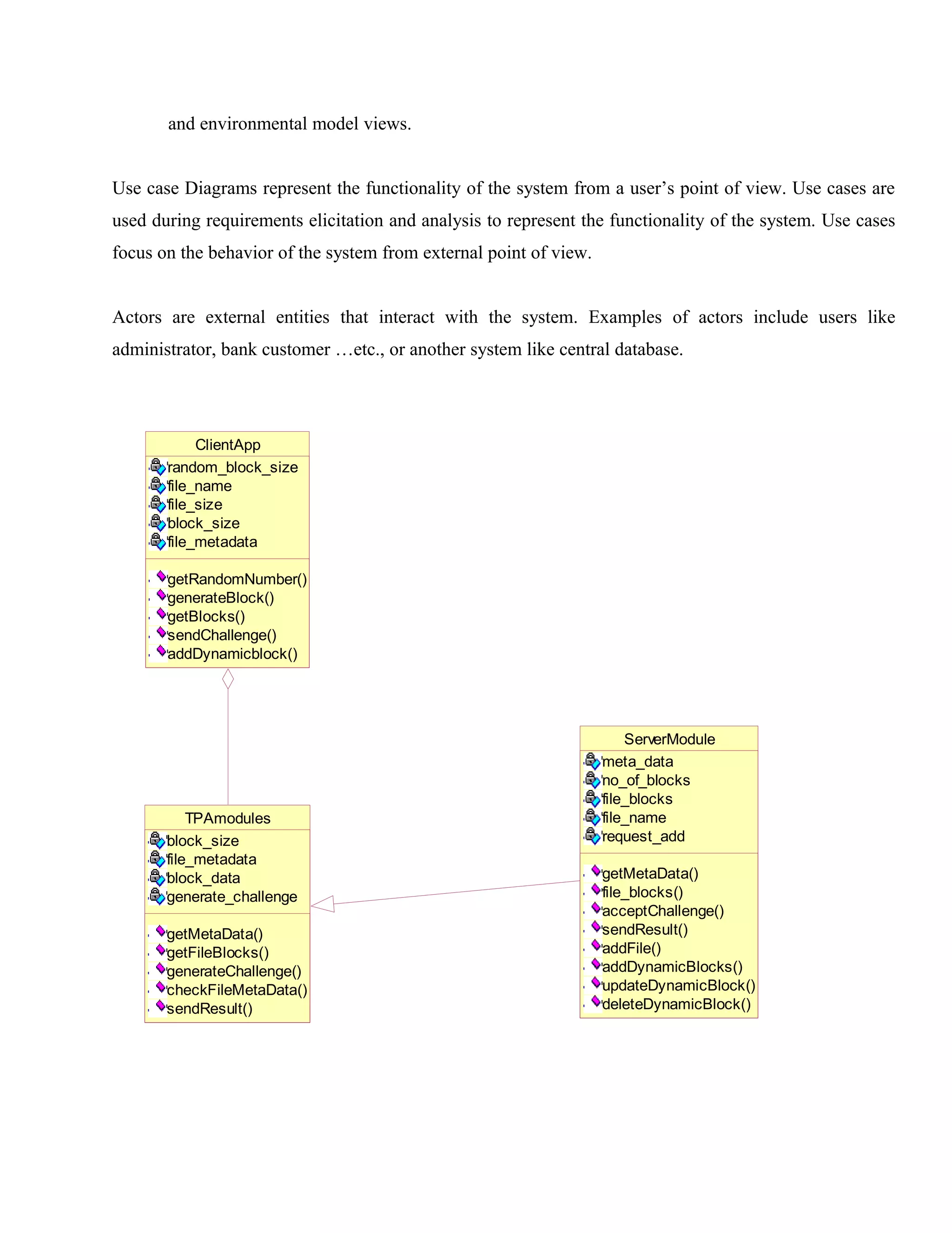 and environmental model views.
Use case Diagrams represent the functionality of the system from a user’s point of view. Use cases are
used during requirements elicitation and analysis to represent the functionality of the system. Use cases
focus on the behavior of the system from external point of view.
Actors are external entities that interact with the system. Examples of actors include users like
administrator, bank customer …etc., or another system like central database.

ClientApp
random_block_size
file_name
file_size
block_size
file_metadata
getRandomNumber()
generateBlock()
getBlocks()
sendChallenge()
addDynamicblock()

TPAmodules
block_size
file_metadata
block_data
generate_challenge
getMetaData()
getFileBlocks()
generateChallenge()
checkFileMetaData()
sendResult()

ServerModule
meta_data
no_of_blocks
file_blocks
file_name
request_add
getMetaData()
file_blocks()
acceptChallenge()
sendResult()
addFile()
addDynamicBlocks()
updateDynamicBlock()
deleteDynamicBlock()

 