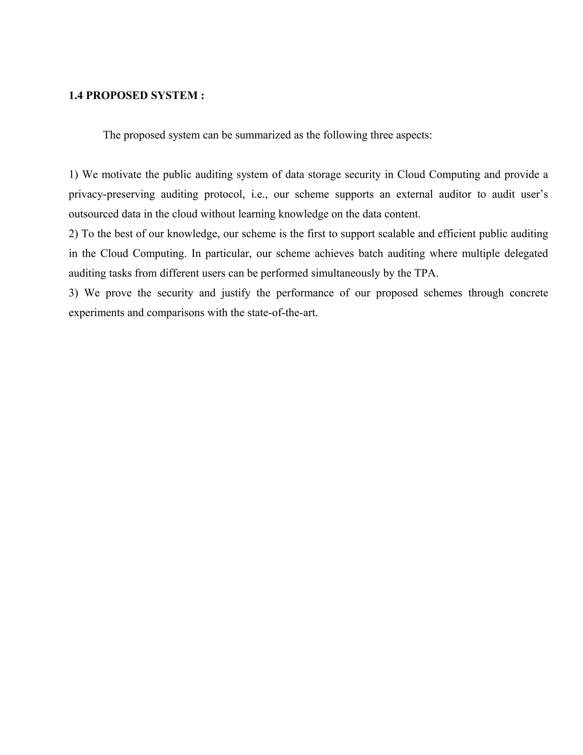 1.4 PROPOSED SYSTEM :
The proposed system can be summarized as the following three aspects:
1) We motivate the public auditing system of data storage security in Cloud Computing and provide a
privacy-preserving auditing protocol, i.e., our scheme supports an external auditor to audit user’s
outsourced data in the cloud without learning knowledge on the data content.
2) To the best of our knowledge, our scheme is the first to support scalable and efficient public auditing
in the Cloud Computing. In particular, our scheme achieves batch auditing where multiple delegated
auditing tasks from different users can be performed simultaneously by the TPA.
3) We prove the security and justify the performance of our proposed schemes through concrete
experiments and comparisons with the state-of-the-art.

 