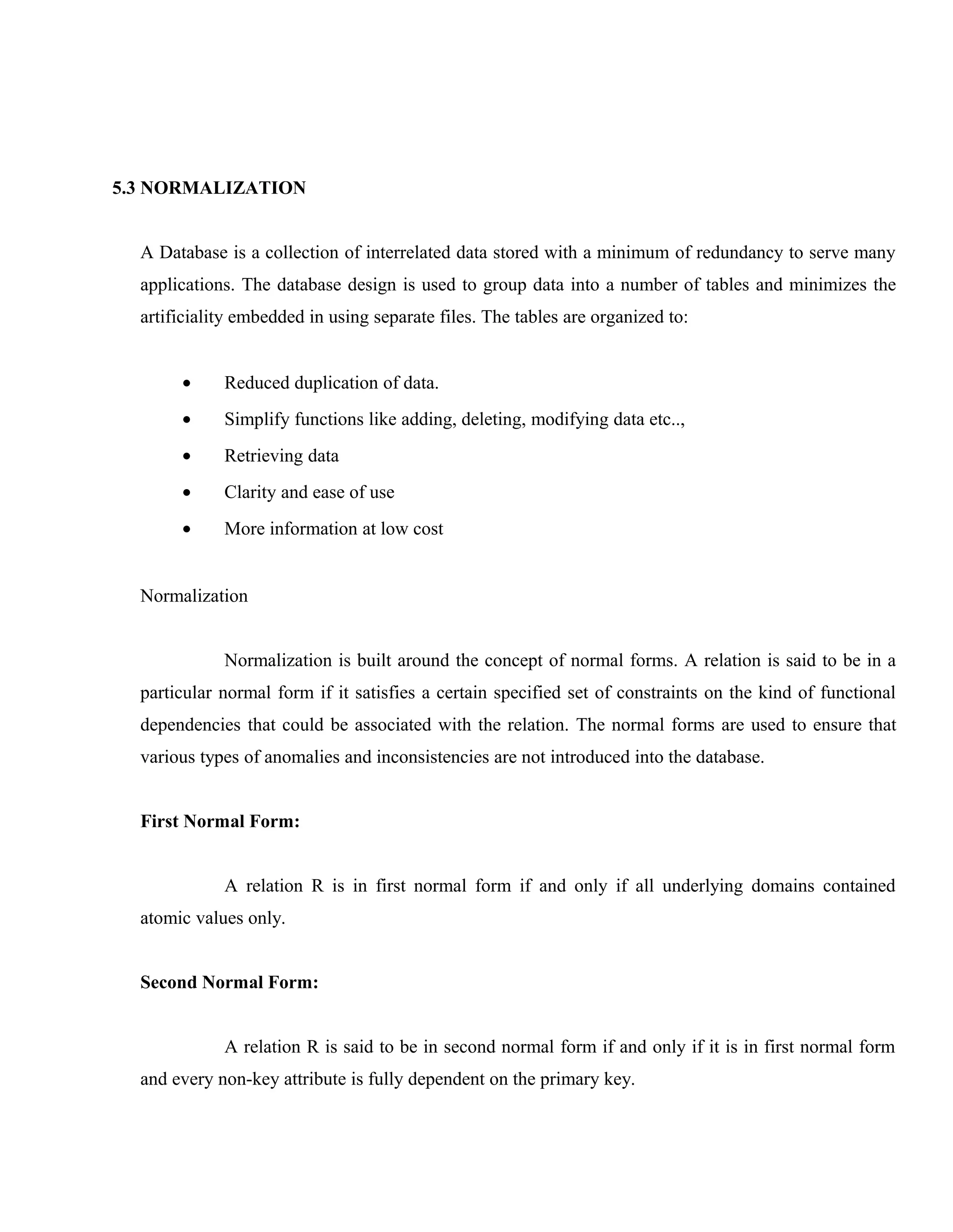 5.3 NORMALIZATION
A Database is a collection of interrelated data stored with a minimum of redundancy to serve many
applications. The database design is used to group data into a number of tables and minimizes the
artificiality embedded in using separate files. The tables are organized to:
•

Reduced duplication of data.

•

Simplify functions like adding, deleting, modifying data etc..,

•

Retrieving data

•

Clarity and ease of use

•

More information at low cost

Normalization
Normalization is built around the concept of normal forms. A relation is said to be in a
particular normal form if it satisfies a certain specified set of constraints on the kind of functional
dependencies that could be associated with the relation. The normal forms are used to ensure that
various types of anomalies and inconsistencies are not introduced into the database.
First Normal Form:
A relation R is in first normal form if and only if all underlying domains contained
atomic values only.
Second Normal Form:
A relation R is said to be in second normal form if and only if it is in first normal form
and every non-key attribute is fully dependent on the primary key.

 
