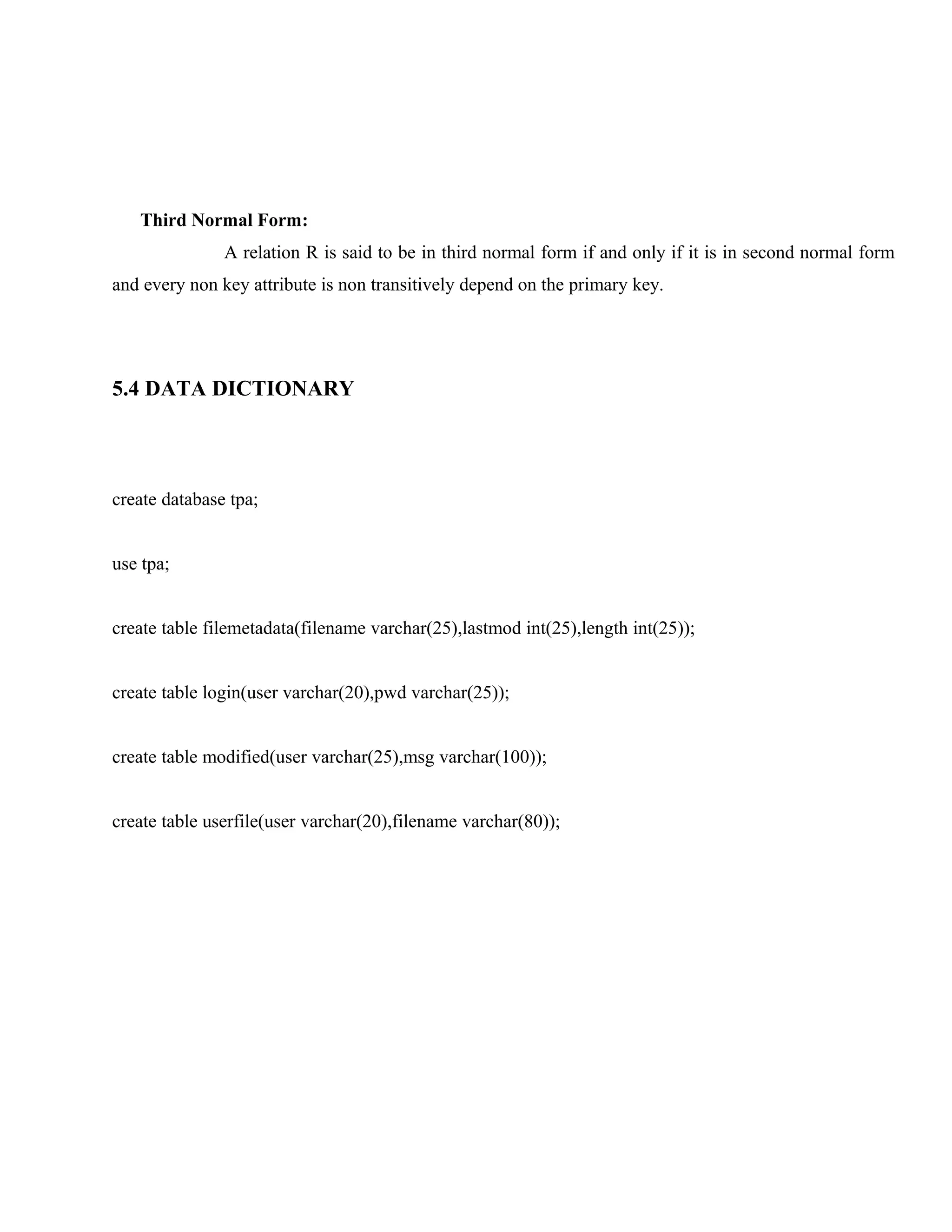 Third Normal Form:
A relation R is said to be in third normal form if and only if it is in second normal form
and every non key attribute is non transitively depend on the primary key.

5.4 DATA DICTIONARY

create database tpa;
use tpa;
create table filemetadata(filename varchar(25),lastmod int(25),length int(25));
create table login(user varchar(20),pwd varchar(25));
create table modified(user varchar(25),msg varchar(100));
create table userfile(user varchar(20),filename varchar(80));

 