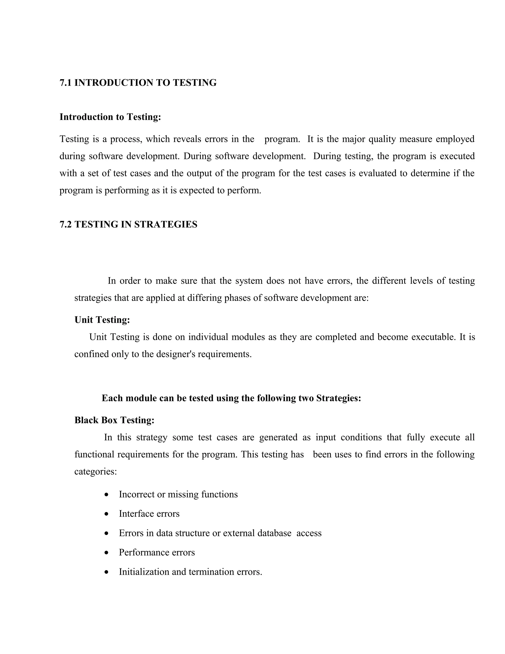 7.1 INTRODUCTION TO TESTING
Introduction to Testing:
Testing is a process, which reveals errors in the

program. It is the major quality measure employed

during software development. During software development. During testing, the program is executed
with a set of test cases and the output of the program for the test cases is evaluated to determine if the
program is performing as it is expected to perform.
7.2 TESTING IN STRATEGIES

In order to make sure that the system does not have errors, the different levels of testing
strategies that are applied at differing phases of software development are:
Unit Testing:
Unit Testing is done on individual modules as they are completed and become executable. It is
confined only to the designer's requirements.

Each module can be tested using the following two Strategies:
Black Box Testing:
In this strategy some test cases are generated as input conditions that fully execute all
functional requirements for the program. This testing has been uses to find errors in the following
categories:
•

Incorrect or missing functions

•

Interface errors

•

Errors in data structure or external database access

•

Performance errors

•

Initialization and termination errors.

 