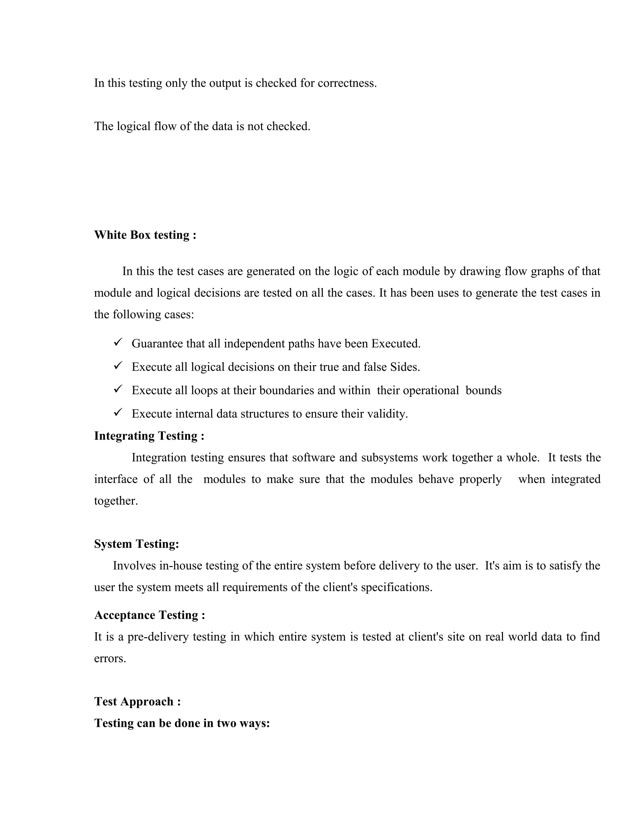 In this testing only the output is checked for correctness.
The logical flow of the data is not checked.

White Box testing :
In this the test cases are generated on the logic of each module by drawing flow graphs of that
module and logical decisions are tested on all the cases. It has been uses to generate the test cases in
the following cases:
 Guarantee that all independent paths have been Executed.
 Execute all logical decisions on their true and false Sides.
 Execute all loops at their boundaries and within their operational bounds
 Execute internal data structures to ensure their validity.
Integrating Testing :
Integration testing ensures that software and subsystems work together a whole. It tests the
interface of all the modules to make sure that the modules behave properly

when integrated

together.
System Testing:
Involves in-house testing of the entire system before delivery to the user. It's aim is to satisfy the
user the system meets all requirements of the client's specifications.
Acceptance Testing :
It is a pre-delivery testing in which entire system is tested at client's site on real world data to find
errors.
Test Approach :
Testing can be done in two ways:

 