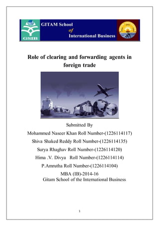 1
Role of clearing and forwarding agents in
foreign trade
Submitted By
Mohammed Naseer Khan Roll Number-(1226114117)
Shiva Shaked Reddy Roll Number-(1226114135)
Surya Rhaghav Roll Number-(1226114120)
Hima .V. Divya Roll Number-(1226114114)
P.Amrutha Roll Number-(1226114104)
MBA (IB)-2014-16
Gitam School of the International Business
 